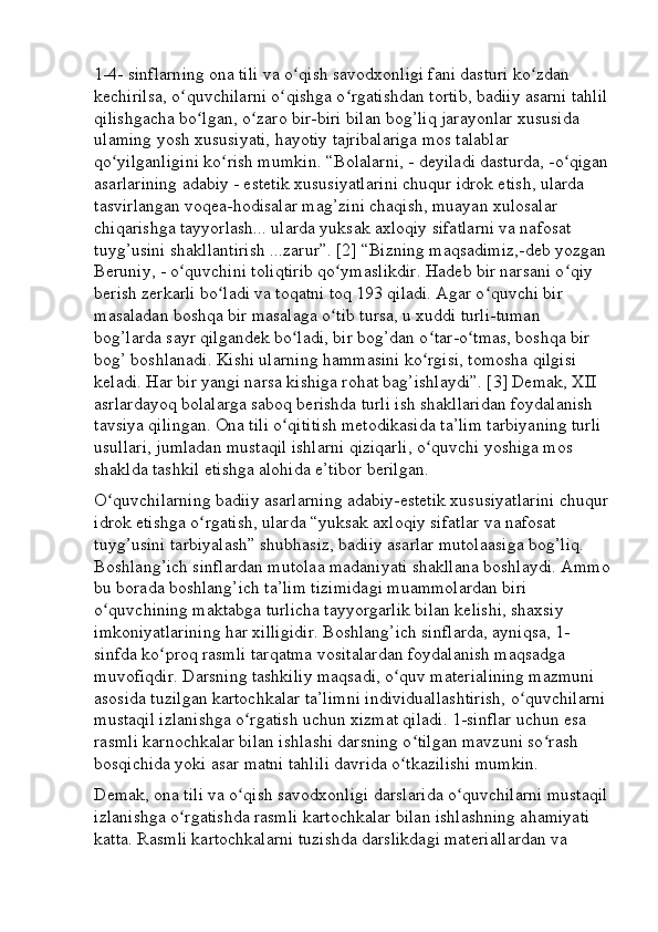 1-4- sinflarning ona tili va o qish savodxonligi fani dasturi ko zdan ʻ ʻ
kechirilsa, o quvchilarni o qishga o rgatishdan tortib, badiiy asarni tahlil	
ʻ ʻ ʻ
qilishgacha bo lgan, o zaro bir-biri bilan bog’liq jarayonlar xususida 	
ʻ ʻ
ulaming yosh xususiyati, hayotiy tajribalariga mos talablar 
qo yilganligini ko rish mumkin. “Bolalarni, - deyiladi dasturda, -o qigan	
ʻ ʻ ʻ
asarlarining adabiy - estetik xususiyatlarini chuqur idrok etish, ularda 
tasvirlangan voqea-hodisalar mag’zini chaqish, muayan xulosalar 
chiqarishga tayyorlash... ularda yuksak axloqiy sifatlarni va nafosat 
tuyg’usini shakllantirish ...zarur”. [2] “Bizning maqsadimiz,-deb yozgan 
Beruniy, - o quvchini toliqtirib qo ymaslikdir. Hadeb bir narsani o qiy 	
ʻ ʻ ʻ
berish zerkarli bo ladi va toqatni toq 193 qiladi. Agar o quvchi bir 	
ʻ ʻ
masaladan boshqa bir masalaga o tib tursa, u xuddi turli-tuman 	
ʻ
bog’larda sayr qilgandek bo ladi, bir bog’dan o tar-o tmas, boshqa bir 	
ʻ ʻ ʻ
bog’ boshlanadi. Kishi ularning hammasini ko rgisi, tomosha qilgisi 	
ʻ
keladi. Har bir yangi narsa kishiga rohat bag’ishlaydi”. [3] Demak, XII 
asrlardayoq bolalarga saboq berishda turli ish shakllaridan foydalanish 
tavsiya qilingan. Ona tili o qititish metodikasida ta’lim tarbiyaning turli 	
ʻ
usullari, jumladan mustaqil ishlarni qiziqarli, o quvchi yoshiga mos 	
ʻ
shaklda tashkil etishga alohida e’tibor berilgan.
O quvchilarning badiiy asarlarning adabiy-estetik xususiyatlarini chuqur	
ʻ
idrok etishga o rgatish, ularda “yuksak axloqiy sifatlar va nafosat 	
ʻ
tuyg’usini tarbiyalash” shubhasiz, badiiy asarlar mutolaasiga bog’liq. 
Boshlang’ich sinflardan mutolaa madaniyati shakllana boshlaydi. Ammo
bu borada boshlang’ich ta’lim tizimidagi muammolardan biri 
o quvchining maktabga turlicha tayyorgarlik bilan kelishi, shaxsiy 	
ʻ
imkoniyatlarining har xilligidir. Boshlang’ich sinflarda, ayniqsa, 1-
sinfda ko proq rasmli tarqatma vositalardan foydalanish maqsadga 	
ʻ
muvofiqdir. Darsning tashkiliy maqsadi, o quv materialining mazmuni 	
ʻ
asosida tuzilgan kartochkalar ta’limni individuallashtirish, o quvchilarni 	
ʻ
mustaqil izlanishga o rgatish uchun xizmat qiladi. 1-sinflar uchun esa 	
ʻ
rasmli karnochkalar bilan ishlashi darsning o tilgan mavzuni so rash 	
ʻ ʻ
bosqichida yoki asar matni tahlili davrida o tkazilishi mumkin.	
ʻ
Demak, ona tili va o qish savodxonligi darslarida o quvchilarni mustaqil	
ʻ ʻ
izlanishga o rgatishda rasmli kartochkalar bilan ishlashning ahamiyati 	
ʻ
katta. Rasmli kartochkalarni tuzishda darslikdagi materiallardan va  