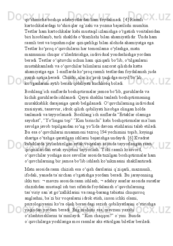 qo shimcha boshqa adabiyotlardan ham foydalinadi. [4] Rasmli ʻ
kartochkalardagi to shiriqlar og’zaki va yozma bajarilishi mumkin. 	
ʻ
Testlar ham kartochkalar kabi mustaqil izlanishga o rgatish vositalaridan	
ʻ
biri hisoblanib, turli shaklda o tkazilishi bilan ahamiyatlidir. Unda ham 	
ʻ
rasmli test va topishmoqlar qiziqarliligi bilan alohida ahamiyatga ega. 
Testlar ko proq o quvchilarni har tomonlama o ylashga, matn 	
ʻ ʻ ʻ
mazmunini chuqur o zlashtirishga, individual yondashishga yordam 	
ʻ
beradi. Testlar o qituvchi uchun ham qiziqarli bo lib, o tilganlarni 	
ʻ ʻ ʻ
mustahkamlash va o quvchilar bilimlarni nazorat qilishda katta 	
ʻ
ahamiyatga ega. 1-sinflarda ko proq rasmli testlardan foydalanish juda 	
ʻ
yaxsh natija beradi. Chunki, ular ko prok taqlidga moyil bo lib, 	
ʻ ʻ
ko rganlarini aytib berish qobiliyati kuchliroq boladi. 	
ʻ
Boshlang’ich sinflarda boshqotirmalar jamoa bo lib, guruhlarda va 	
ʻ
kichik guruhlarda ishlanadi. Qaysi shaklni tanlash boshqotirmaning 
murakkablik darajasiga qarab belgilanadi. O quvchilarning individual 	
ʻ
xusisiyati, tasavvur, idrok qilish qobiliyati hisobga olingan holda 
tanlanadi va tayyorlanadi. Boshlang`ich sinflarda “Ertaklar olamiga 
sayohat”, “Yo lingni top” “Kim birinchi” kabi boshqotirmalar ma`lum 	
ʻ
savolga javob topilgandan so ng yo lida davom etishlarini talab etiladi. 	
ʻ ʻ
Bu esa o quvchilarni muammoni tezroq 194 yechimini topib, keyingi 	
ʻ
shartga o tishga qaratilgan ishlarni bajarishga undaydi. [6] Kvadrat 
ʻ
kubiklarda joylashtirilgan ertak voqealari asosida tayyorlangan rasm 
qirqmalaridan ertak syujetini tayyorlash. Yoki rasmli krasvord, 
o quvchilar yoshiga mos savollar asosida tuzilgan boshqotirmalar ham 	
ʻ
o quvchilarning bir jamoa bo lib ishlash ko nikmasini shakllantiradi. 
ʻ ʻ ʻ
Matn asosida rasm chizish esa o qish darslarini q`ziqarli, mazmunli, 	
ʻ
ifodali, yanada ta`sirchan o rgatishga yordam beradi. Bu jarayonning 	
ʻ
ikki turi:    mavzu asosida rasm ishlash;    adabiy asarlar asosida suratlar
chizishdan mustaqil ish turi sifatida foydalanish o quvchilarning 	
ʻ
tas`viriy san`at go zalliklarini va rang-barang tabiatni chuqurroq 	
ʻ
anglashni, ba`zi bir voqealarni idrok etish, inson ichki olami, 
psixologiyasini ko ra olish borasidagi sezish qobiliyatlarini o stirishga 
ʻ ʻ
yaqindan yordam beradi. Eng muhimi esa, mavzuni yaxshi 
o zlashtirishlarini ta`minlaydi. “Kim chaqqon?” o`yini. Bunda 	
ʻ
o`quvchilarga yoshlariga mos rasmlar aks ettirilgan biletlar beriladi.  