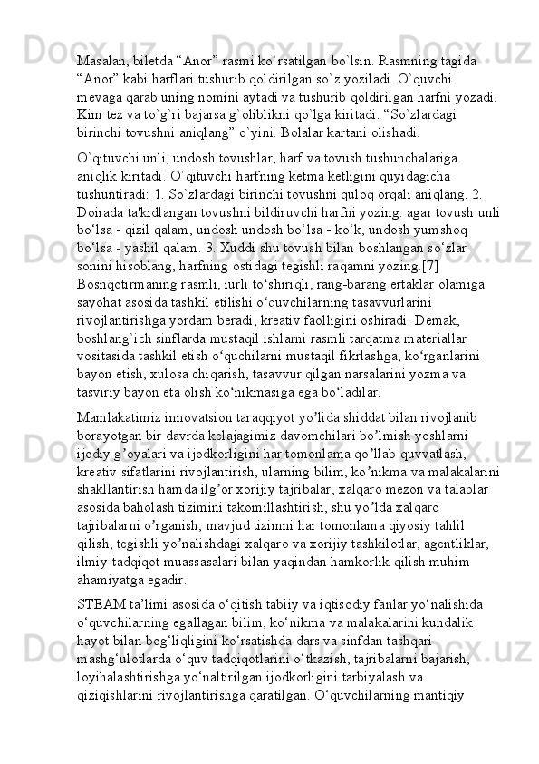 Masalan, biletda “Anor” rasmi ko`rsatilgan bo`lsin. Rasmning tagida 
“Anor” kabi harflari tushurib qoldirilgan so`z yoziladi. O`quvchi 
mevaga qarab uning nomini aytadi va tushurib qoldirilgan harfni yozadi.
Kim tez va to`g`ri bajarsa g`oliblikni qo`lga kiritadi. “So`zlardagi 
birinchi tovushni aniqlang” o`yini. Bolalar kartani olishadi.
O`qituvchi unli, undosh tovushlar, harf va tovush tushunchalariga 
aniqlik kiritadi. O`qituvchi harfning ketma ketligini quyidagicha 
tushuntiradi: 1. So`zlardagi birinchi tovushni quloq orqali aniqlang. 2. 
Doirada ta'kidlangan tovushni bildiruvchi harfni yozing: agar tovush unli
bo‘lsa - qizil qalam, undosh undosh bo‘lsa - ko‘k, undosh yumshoq 
bo‘lsa - yashil qalam. 3. Xuddi shu tovush bilan boshlangan so‘zlar 
sonini hisoblang, harfning ostidagi tegishli raqamni yozing.[7] 
Bosnqotirmaning rasmli, iurli to shiriqli, rang-barang ertaklar olamiga ʻ
sayohat asosida tashkil etilishi o quvchilarning tasavvurlarini 
ʻ
rivojlantirishga yordam beradi, kreativ faolligini oshiradi. Demak, 
boshlang`ich sinflarda mustaqil ishlarni rasmli tarqatma materiallar 
vositasida tashkil etish o quchilarni mustaqil fikrlashga, ko rganlarini 	
ʻ ʻ
bayon etish, xulosa chiqarish, tasavvur qilgan narsalarini yozma va 
tasviriy bayon eta olish ko nikmasiga ega bo ladilar.	
ʻ ʻ
Mamlakatimiz innovatsion taraqqiyot yo lida shiddat bilan rivojlanib 	
ʼ
borayotgan bir davrda kelajagimiz davomchilari bo lmish yoshlarni 	
ʼ
ijodiy g oyalari va ijodkorligini har tomonlama qo llab-quvvatlash, 	
ʼ ʼ
kreativ sifatlarini rivojlantirish, ularning bilim, ko nikma va malakalarini	
ʼ
shakllantirish hamda ilg or xorijiy tajribalar, xalqaro mezon va talablar 	
ʼ
asosida baholash tizimini takomillashtirish, shu yo lda xalqaro 	
ʼ
tajribalarni o rganish, mavjud tizimni har tomonlama qiyosiy tahlil 	
ʼ
qilish, tegishli yo nalishdagi xalqaro va xorijiy tashkilotlar, agentliklar, 	
ʼ
ilmiy-tadqiqot muassasalari bilan yaqindan hamkorlik qilish muhim 
ahamiyatga egadir. 
STEAM ta’limi asosida o‘qitish tabiiy va iqtisodiy fanlar yo‘nalishida 
o‘quvchilarning egallagan bilim, ko‘nikma va malakalarini kundalik 
hayot bilan bog‘liqligini ko‘rsatishda dars va sinfdan tashqari 
mashg‘ulotlarda o‘quv tadqiqotlarini o‘tkazish, tajribalarni bajarish, 
loyihalashtirishga yo‘naltirilgan ijodkorligini tarbiyalash va 
qiziqishlarini rivojlantirishga qaratilgan. O‘quvchilarning mantiqiy  