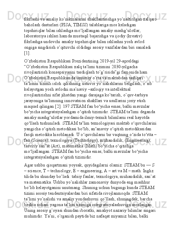 fikrlashi va amaliy ko‘nikmalarini shakllantirishga yo‘naltirilgan xalqaro
baholash dasturlari (PISA, TIMSS) talablariga mos keladigan 
topshiriqlar bilan ishlashga mo‘ljallangan amaliy mashg‘ulotlar, 
laboratoriya ishlari hamda mustaqil bajarishga va ijodiy (kreativ) 
fikrlashga undovchi amaliy topshiriqlar bilan ishlashni yosh avlod 
ongiga singdirish o‘qituvchi oldidagi asosiy vazifalardan biri sanaladi 
[1]. 
O’zbekiston Respublikasi Prezidentining 2019-yil 29-apreldagi 
“O’zbekiston Respublikasi xalq ta’limi tizimini 2030-yilgacha 
rivojlantirish konsepsiyasini tasdiqlash to’g’risida”gi famonida ham 
O’zbekiston Respublikasida umumiy o’rta va maktabdan tashqari 
ta’limni tizimli isloh qilishning ustuvor yo’nalishlarini belgilash, o’sib 
kelayotgan yosh avlodni ma’naviy –axloqiy va intellektual 
rivojlantirishni sifat jihatdan yangi darajaga ko’tarish, o’quv-tarbiya 
jarayoniga ta’limning innovatsion shakllari va usullarini joriy etish 
maqsad qilingan [2]. 197 STEAM fan bo yicha emas, balki mavzular ʻ
bo yicha integratsiyalashgan o qitish tizimidir. STEAM ta limi deganda 	
ʻ ʻ ʼ
amaliy mashg ulotlar yordamida ilmiy-texnik bilimlarni real hayotda 	
ʻ
qo llash tushuniladi. STEAM ta lim texnologiyasi maktab o quvchilarini	
ʻ ʼ ʻ
yangicha o qitish metodikasi bo lib, an anaviy o qitish metodikasidan 	
ʻ ʻ ʼ ʻ
farqli metodika hisoblanadi. U o quvchilarni bir vaqtning o zida to rtta –	
ʻ ʻ ʻ
fan (Science), texnologiya (Technology), muhandislik, (Engineering), 
tasviriy san at (Art), matematika (Math) bo yicha o qitishga 	
ʼ ʻ ʻ
mo ljallangan. STEAM fan bo yicha emas, balki mavzular bo yicha 	
ʻ ʻ ʻ
integratsiyalashgan o qitish tizimidir. 	
ʻ
Agar ushbu qisqartmani yoysak, quyidagilarni olamiz: STEAM bu — S 
– science, T – technology, E – engineering, A – art va M – math. Ingliz 
tilida bu shunday bo’ladi: tabiiy fanlar, texnologiya, muhandislik, san’at 
va matematika. Ushbu yo’nalishlar zamonaviy dunyoda eng mashhur 
bo’lib kelayotganini unutmang. Shuning uchun bugungi kunda STEAM 
tizimi asosiy tendentsiyalardan biri sifatida rivojlanmoqda. STEAM 
ta’limi yo’nalishi va amaliy yondashuvni qo’llash, shuningdek, barcha 
beshta sohani yagona ta’lim tizimiga integratsiyalashuviga asoslangan. 
Uning asosiy g’oyasi shundan iboratki, amaliyot nazariy bilimlar singari 
muhimdir. Ya’ni, o’rganish paytida biz nafaqat miyamiz bilan, balki  