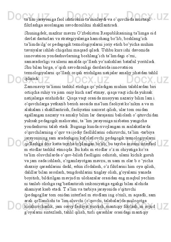 ta’lim jarayoniga faol ishtirokini ta’minlaydi va o‘quvchida mustaqil 
fikrlashga asoslangan savodxonlikni shakllantiradi.
Shuningdek, mazkur mavzu O‘zbekiston Respublikasining ta’limga oid 
davlat dasturlari va strategiyalariga hamohang bo‘lib, boshlang‘ich 
ta’limda ilg‘or pedagogik texnologiyalarni joriy etish bo‘yicha muhim 
tavsiyalar ishlab chiqishni maqsad qiladi. Ushbu kurs ishi davomida 
innovatsion yondashuvlarning boshlang‘ich ta’limdagi o‘rni, 
samaradorligi va ularni amalda qo‘llash yo‘nalishlari batafsil yoritiladi. 
Shu bilan birga, o‘qish savodxonligi darslarida innovatsion 
texnologiyalarni qo‘llash orqali erishilgan natijalar amaliy jihatdan tahlil
qilinadi.
Zamonaviy ta’limni tashkil etishga qo‘yiladigan muhim talablardan biri 
ortiqcha ruhiy va jism oniy kuch sarf etmay, qisqa vaqt ichida yuksak 
natijalarga erishishdir. Qisqa vaqt orasida muayyan nazariy bilim lam i 
o'quvchilarga yetkazib berish asosida ma‘lum faoliyat ko‘nikm a va m 
alakalam i shakllantirish, faoliyatini nazorat qilish, ular tom onidan 
egallangan nazariy va amaliy bilim lar darajasini baliolash o‘qituvchidan
yuksak pedagogik malioratni, ta ’lim jarayoniga nisbatan yangicha 
yondashuvni talab etadi. Bugungi kunda rivojlangan m ainlakatlarda 
o'quvchilarning o‘quv va ijodiy faolliklarini oshiruvchi, ta’lim -tarbiya 
jarayonining sam aradorligini kafolatlovchi pedagogik texnologiyalarni 
qo'llashga doir katta tajriba to'plangan bo'iib, bu tajriba asosini interfaol 
m etodlar tashkil etmoqda. Bu kabi m etodlar o‘z m ohiyatiga ko‘ra 
ta’lim oluvchilarda o‘quv-bilish faolligini oshirish, ulami kichik guruh 
va jam oada ishlash, o‘rganilayotgan mavzu, m uam m olar b o ‘yicha 
shaxsiy qarashlarini dadil, erkin ifodalash, o‘z fikrlarini him oya qilish, 
dalillar bilan asoslash, tengdoshlarini tinglay olish, g'oyalami yanada 
boyitish, bildirilgan mavjud m ulohazalar orasidan eng maqbul yechim 
ni tanlab olishga rag‘batlantirish imkoniyatiga egaligi bilan alohida 
ahamiyat kasb etadi. T a’lim va tarbiya jarayonida o'qituvchi 
(pedagog)lar tom onidan interfaol m etodlam ing o'rinli, m aqsadli, sam 
arali qo'llanilishi ta ’lim oluvchi (o'quvchi, talabalar)da muloqotga 
kirishuvchanlik, jam oaviy faoliyat yuritish, mantiqiy fikrlash, m avjud 
g'oyalarni sintezlash, tahlil qilish, turli qarashlar orasidagi mantiqiy