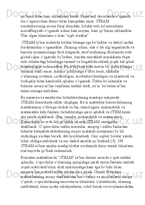 qo’limiz bilan ham ishlashimiz kerak. Faqat sinf devorlarida o’rganish 
tez o’zgaruvchan dunyo bilan hamqadam emas. STEAM 
yondashuvining asosiy farqi shundaki, bolalar turli xil mavzularni 
muvaffaqiyatli o’rganish uchun ham miyani, ham qo’llarini ishlatadilar. 
Ular olgan bilimlarni o’zlari “uqib oladilar”.
 STEAM ta’lim muhitida bolalar bilimga ega bo’ladilar va darhol undan 
foydalanishni o’rganadilar. Shuning uchun, ular o’sib ulg’ayganlarida va
hayotiy muammolarga duch kelganda, atrof muhitning ifloslanishi yoki 
global iqlim o’zgarishi bo’ladimi, bunday murakkab masalalarni faqat 
turli sohalardagi bilimlarga tayanib va birgalikda ishlash orqali hal qilish
mumkinligini tushunadilar. Bu erda faqat bitta mavzu bo’yicha bilimga 
tayanish etarli emas. Amaliy qobiliyatga e’tibor berib, talabalar 
o’zlarining irodasini, ijodkorligini, moslashuvchanligini rivojlantiradi va
boshqalar bilan hamkorlik qilishni o’rganadi. Ushbu ko’nikmalar va 
bilimlar asosiy ta’lim vazifasini tashkil etadi, ya’ni. bu butun ta’lim 
tizimi nimaga intilishini. 
Bu nazariya va amaliyotni birlashtirishning mantiqiy natijasidir. 
STEAM Amerikada ishlab chiqilgan. Ba’zi maktablar bitiruvchilarning 
martabalarini e’tiborga olishdi va fan, texnologiya, muhandislik va 
matematika kabi fanlarni birlashtirishga qaror qilishdi va STEM tizimi 
shu tarzda shakllandi. (Fan, texnika, muhandislik va matematika). 
Keyinchalik bu erda Art qo’shildi va endi STEAM oxirigacha 
shakllandi. O’qituvchilar ushbu mavzular, aniqrog’i ushbu fanlardan 
bilimlar kelajakda talabalarning yuqori malakali mutaxassis bo’lib 
etishishiga yordam beradi, deb hisoblashadi. Oxir oqibat, bolalar yaxshi 
bilim olishga intilishadi va uni darhol amalda qo’llashadi [3]. 198 
STEAM ta limi amaliy mashg ulotlar yordamida ilmiy-texnik bilimlarniʼ ʻ
real hayotda qo llash tushuniladi. 	
ʻ
Prezident maktablarida “STEAM” ta lim dasturi asosida o qish tashkil 	
ʼ ʻ
qilinishi, o quvchilar o zlarining qiziqishiga qarab ayrim fanlarni tanlash	
ʻ ʻ
orqali individual bilim olish imkoniyatiga ham ega bo lishi bilan 	
ʻ
umumta lim maktablaridan tubdan farq qiladi. Chunki Prezident 	
ʼ
maktablarining asosiy vazifalaridan biri – tabiiy va aniq fanlarni chuqur 
o qitish, o quvchilarning innovatsion bilimlarni o zlashtirishi, ularning 	
ʻ ʻ ʻ
intellektual, ilmiy-ijodiy salohiyatlarini ochib berish va rivojlantirishdan  