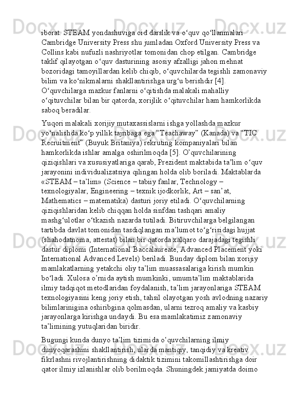 iborat. STEAM yondashuviga oid darslik va o quv qo llanmalari ʻ ʻ
Cambridge University Press shu jumladan Oxford University Press va 
Collins kabi nufuzli nashriyotlar tomonidan chop etilgan. Cambridge 
taklif qilayotgan o quv dasturining asosiy afzalligi jahon mehnat 	
ʻ
bozoridagi tamoyillardan kelib chiqib, o quvchilarda tegishli zamonaviy 	
ʻ
bilim va ko nikmalarni shakllantirishga urg u berishdir [4]. 	
ʻ ʻ
O quvchilarga mazkur fanlarni o qitishda malakali mahalliy 	
ʻ ʻ
o qituvchilar bilan bir qatorda, xorijlik o qituvchilar ham hamkorlikda 
ʻ ʻ
saboq beradilar. 
Yuqori malakali xorijiy mutaxassislarni ishga yollashda mazkur 
yo nalishda ko p yillik tajribaga ega “Teachaway” (Kanada) va “TIC 
ʻ ʻ
Recruitment” (Buyuk Britaniya) rekruting kompaniyalari bilan 
hamkorlikda ishlar amalga oshirilmoqda [5]. O’quvchilarining 
qiziqishlari va xususiyatlariga qarab, Prezident maktabida ta lim o quv 	
ʼ ʻ
jarayonini individualizatsiya qilingan holda olib boriladi. Maktablarda 
«STEAM – ta’lim» (Science – tabiiy fanlar, Technology – 
texnologiyalar, Engineering – texnik ijodkorlik, Art – san’at, 
Mathematics – matematika) dasturi joriy etiladi. O quvchilarning 	
ʻ
qiziqishlaridan kelib chiqqan holda sinfdan tashqari amaliy 
mashg ulotlar o tkazish nazarda tutiladi. Bitiruvchilarga belgilangan 	
ʻ ʻ
tartibda davlat tomonidan tasdiqlangan ma’lumot to g risidagi hujjat 	
ʻ ʻ
(shahodatnoma, attestat) bilan bir qatorda xalqaro darajadagi tegishli 
dastur diplomi (International Baccalaureate, Advanced Placement yoki 
International Advanced Levels) beriladi. Bunday diplom bilan xorijiy 
mamlakatlarning yetakchi oliy ta’lim muassasalariga kirish mumkin 
bo ladi. Xulosa o’rnida aytish mumkinki, umumta’lim maktablarida 	
ʻ
ilmiy tadqiqot metodlaridan foydalanish, ta’lim jarayonlariga STEAM 
texnologiyasini keng joriy etish, tahsil olayotgan yosh avlodning nazariy
bilimlarinigina oshiribgina qolmasdan, ularni tezroq amaliy va kasbiy 
jarayonlarga kirishga undaydi. Bu esa mamlakatimiz zamonaviy 
ta’limining yutuqlaridan biridir.
Bugungi kunda dunyo ta’lim tizimida o‘quvchilarning ilmiy 
dunyoqarashini shakllantirish, ularda mantiqiy, tanqidiy va kreativ 
fikrlashni rivojlantirishning didaktik tizimini takomillashtirishga doir 
qator ilmiy izlanishlar olib borilmoqda. Shuningdek jamiyatda doimo  