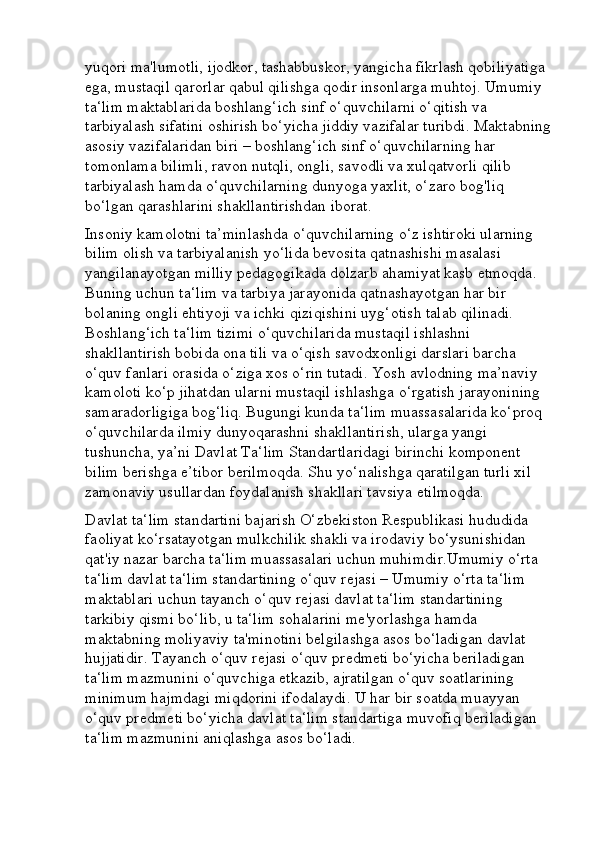 yuqori ma'lumotli, ijodkor, tashabbuskor, yangicha fikrlash qobiliyatiga 
ega, mustaqil qarorlar qabul qilishga qodir insonlarga muhtoj. Umumiy 
ta‘lim maktablarida boshlang‘ich sinf o‘quvchilarni o‘qitish va 
tarbiyalash sifatini oshirish bo‘yicha jiddiy vazifalar turibdi. Maktabning
asosiy vazifalaridan biri – boshlang‘ich sinf o‘quvchilarning har 
tomonlama bilimli, ravon nutqli, ongli, savodli va xulqatvorli qilib 
tarbiyalash hamda o‘quvchilarning dunyoga yaxlit, o‘zaro bog'liq 
bo‘lgan qarashlarini shakllantirishdan iborat. 
Insoniy kamolotni ta’minlashda o‘quvchilarning o‘z ishtiroki ularning 
bilim olish va tarbiyalanish yo‘lida bevosita qatnashishi masalasi 
yangilanayotgan milliy pedagogikada dolzarb ahamiyat kasb etmoqda. 
Buning uchun ta‘lim va tarbiya jarayonida qatnashayotgan har bir 
bolaning ongli ehtiyoji va ichki qiziqishini uyg‘otish talab qilinadi. 
Boshlang‘ich ta‘lim tizimi o‘quvchilarida mustaqil ishlashni 
shakllantirish bobida ona tili va o‘qish savodxonligi darslari barcha 
o‘quv fanlari orasida o‘ziga xos o‘rin tutadi. Yosh avlodning ma’naviy 
kamoloti ko‘p jihatdan ularni mustaqil ishlashga o‘rgatish jarayonining 
samaradorligiga bog‘liq. Bugungi kunda ta‘lim muassasalarida ko‘proq 
o‘quvchilarda ilmiy dunyoqarashni shakllantirish, ularga yangi 
tushuncha, ya’ni Davlat Ta‘lim Standartlaridagi birinchi komponent 
bilim berishga e’tibor berilmoqda. Shu yo‘nalishga qaratilgan turli xil 
zamonaviy usullardan foydalanish shakllari tavsiya etilmoqda. 
Davlat ta‘lim standartini bajarish O‘zb е kiston R е spublikasi hududida 
faoliyat ko‘rsatayotgan mulkchilik shakli va irodaviy bo‘ysunishidan 
qat'iy nazar barcha ta‘lim muassasalari uchun muhimdir.Umumiy o‘rta 
ta‘lim davlat ta‘lim standartining o‘quv r е jasi – Umumiy o‘rta ta‘lim 
maktablari uchun tayanch o‘quv r е jasi davlat ta‘lim standartining 
tarkibiy qismi bo‘lib, u ta‘lim sohalarini m е 'yorlashga hamda 
maktabning moliyaviy ta'minotini b е lgilashga asos bo‘ladigan davlat 
hujjatidir. Tayanch o‘quv r е jasi o‘quv pr е dm е ti bo‘yicha b е riladigan 
ta‘lim mazmunini o‘quvchiga  е tkazib, ajratilgan o‘quv soatlarining 
minimum hajmdagi miqdorini ifodalaydi. U har bir soatda muayyan 
o‘quv pr е dm е ti bo‘yicha davlat ta‘lim standartiga muvofiq b е riladigan 
ta‘lim mazmunini aniqlashga asos bo‘ladi.  