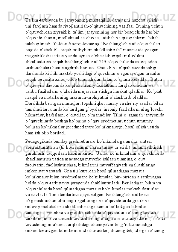 Ta‘lim-tarbiyada bu jarayonning mustaqillik darajasini nazorat qilish, 
uni farqlash hamda rivojlantirish-o‘qituvchining vazifasi. Buning uchun 
o‘qituvchidan ziyraklik, ta‘lim jarayonining har bir bosqichida har bir 
o‘quvchi shaxsi, intellektual salohiyati, intilish va qiziqishlarini bilish 
talab qilinadi. Yulduz Anorqulovaning “Boshlang'ich sinf o‘quvchilari 
ongida o‘zbek tili orqali milliylikni shakllantirish” mavzusida yozgan 
magistrlik dissertatsiyasida aynan o`zbek tili orqali milliylikni 
shkallantirish orqali boshlang`ich sinf 213 o`quvchilarda axloq-odob 
tushunchalari ham singdirib boriladi. Ona tili va o‘qish savodxonligi 
darslarida kichik maktab yoshidagi o‘quvchilar o‘rganayotgan matnlar 
orqali bevosita axloq-odob tuhunchalari bilan to‘qnash keladilar. Butun 
o‘quv yili davomida ko‘plab insoniy fazilatlarni farqlab oladilar va 
ushbu fazilatlarni o‘zlarida mujassam etishga harakat qiladilar. Ko‘plab 
maqol va matallarning mazmun-mohiyatini o‘zlashtirib oladilar. 
Darslikda berilgan mashqlar, topshiriqlar, nasriy va she’riy asarlar bilan 
tanishadilar, ularda ko‘tarilgan g‘oyalar, insoniy fazilatlarni ulug‘lovchi 
hikmatlar, hadislarni o‘qiydilar, o‘rganadilar. Tilni o ‘rganish jarayonida
o ‘quvchilarda boshqa ko‘pgina o ‘quv predmetlari uchun umumiy 
bo‘lgan ko‘nikmalar (predmetlararo ko‘nikmalar)ni hosil qilish ustida 
ham ish olib boriladi. 
Pedagogikada bunday predmetlararo ko‘nikmalarga analiz, sintez, 
abstraktlashtirish (til hodisalarini fikran tasaw ur etish), umumlashtirish, 
guruhlash, taqqoslash kabilar kiradi. Ushbu ko‘nikmalami o‘quvchilarda
shakllantirish ustida maqsadga muvofiq ishlash ulaming o‘quv 
faoliyatini faollashtirishga, bilimlarini muvaffaqiyatli egallashlariga 
imkoniyat yaratadi. Ona tili kursidan hosil qilinadigan maxsus 
ko‘nikmalar bilan predmetlararo ko‘nikmalar, bir- biridan ajratilmagan 
holda o‘quv-tarbiyaviy jarayonda shakllantiriladi. Beriladigan bilim va 
o‘quvchilarda hosil qilinadigan maxsus ko‘nikmalar maktab dasturlari 
va davlat ta ’lim standartida qayd etilgan. Boshlang'ich sinflarda 
o‘rganish uchun tilni ongli egallashga va o‘quvchilarda grafik va 
imloviy malakalarni shakllantirishga zamin bo‘ladigan bilimlar 
tanlangan. Fonetika va grafika sohasida o‘quvchilar so‘zning tovush 
tarkibini, unli va undosh tovushlarning o‘ziga xos xususiyatlarini, so‘zda
tovushning m a’noni farqlashdagi ahamiyatini to 'g 'ri tushunishga 
imkon beradigan bilimlarni o‘zlashtiradilar, shuningdek, ularga so‘zning 