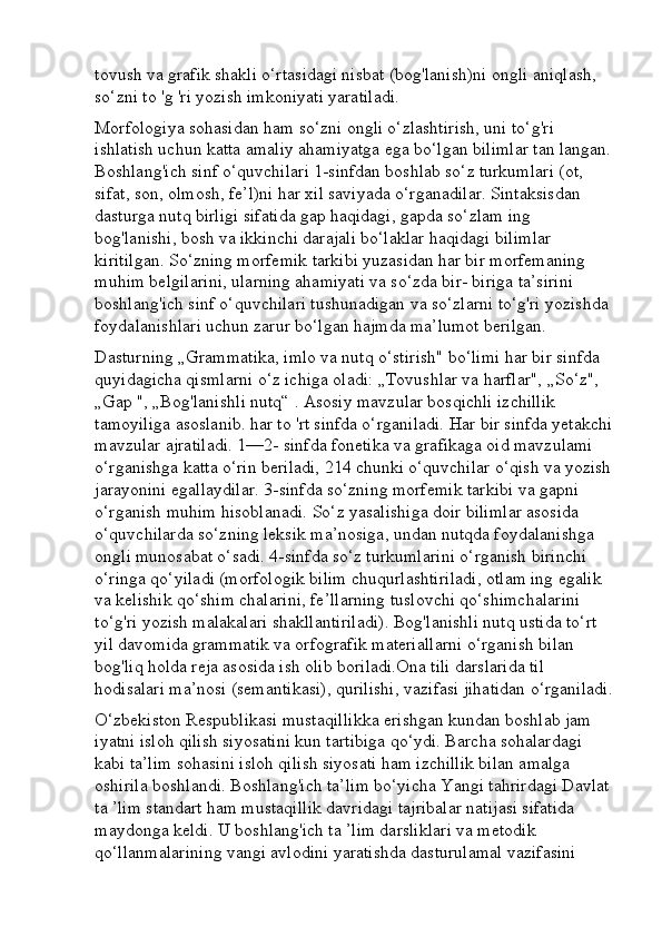 tovush va grafik shakli o‘rtasidagi nisbat (bog'lanish)ni ongli aniqlash, 
so‘zni to 'g 'ri yozish imkoniyati yaratiladi. 
Morfologiya sohasidan ham so‘zni ongli o‘zlashtirish, uni to‘g'ri 
ishlatish uchun katta amaliy ahamiyatga ega bo‘lgan bilimlar tan langan.
Boshlang'ich sinf o‘quvchilari 1-sinfdan boshlab so‘z turkumlari (ot, 
sifat, son, olmosh, fe’l)ni har xil saviyada o‘rganadilar. Sintaksisdan 
dasturga nutq birligi sifatida gap haqidagi, gapda so‘zlam ing 
bog'lanishi, bosh va ikkinchi darajali bo‘laklar haqidagi bilimlar 
kiritilgan. So‘zning morfemik tarkibi yuzasidan har bir morfemaning 
muhim belgilarini, ularning ahamiyati va so‘zda bir- biriga ta’sirini 
boshlang'ich sinf o‘quvchilari tushunadigan va so‘zlarni to‘g'ri yozishda 
foydalanishlari uchun zarur bo‘lgan hajmda ma’lumot berilgan. 
Dasturning „Grammatika, imlo va nutq o‘stirish" bo‘limi har bir sinfda 
quyidagicha qismlarni o‘z ichiga oladi: „Tovushlar va harflar", „So‘z", 
„Gap ", „Bog'lanishli nutq“ . Asosiy mavzular bosqichli izchillik 
tamoyiliga asoslanib. har to 'rt sinfda o‘rganiladi. Har bir sinfda yetakchi
mavzular ajratiladi. 1—2- sinfda fonetika va grafikaga oid mavzulami 
o‘rganishga katta o‘rin beriladi, 214 chunki o‘quvchilar o‘qish va yozish
jarayonini egallaydilar. 3-sinfda so‘zning morfemik tarkibi va gapni 
o‘rganish muhim hisoblanadi. So‘z yasalishiga doir bilimlar asosida 
o‘quvchilarda so‘zning leksik ma’nosiga, undan nutqda foydalanishga 
ongli munosabat o‘sadi. 4-sinfda so‘z turkumlarini o‘rganish birinchi 
o‘ringa qo‘yiladi (morfologik bilim chuqurlashtiriladi, otlam ing egalik 
va kelishik qo‘shim chalarini, fe’llarning tuslovchi qo‘shimchalarini 
to‘g'ri yozish malakalari shakllantiriladi). Bog'lanishli nutq ustida to‘rt 
yil davomida grammatik va orfografik materiallarni o‘rganish bilan 
bog'liq holda reja asosida ish olib boriladi.Ona tili darslarida til 
hodisalari ma’nosi (semantikasi), qurilishi, vazifasi jihatidan o‘rganiladi.
O‘zbekiston Respublikasi mustaqillikka erishgan kundan boshlab jam 
iyatni isloh qilish siyosatini kun tartibiga qo‘ydi. Barcha sohalardagi 
kabi ta’lim sohasini isloh qilish siyosati ham izchillik bilan amalga 
oshirila boshlandi. Boshlang'ich ta’lim bo‘yicha Yangi tahrirdagi Davlat 
ta ’lim standart ham mustaqillik davridagi tajribalar natijasi sifatida 
maydonga keldi. U boshlang'ich ta ’lim darsliklari va metodik 
qo‘llanmalarining vangi avlodini yaratishda dasturulamal vazifasini  