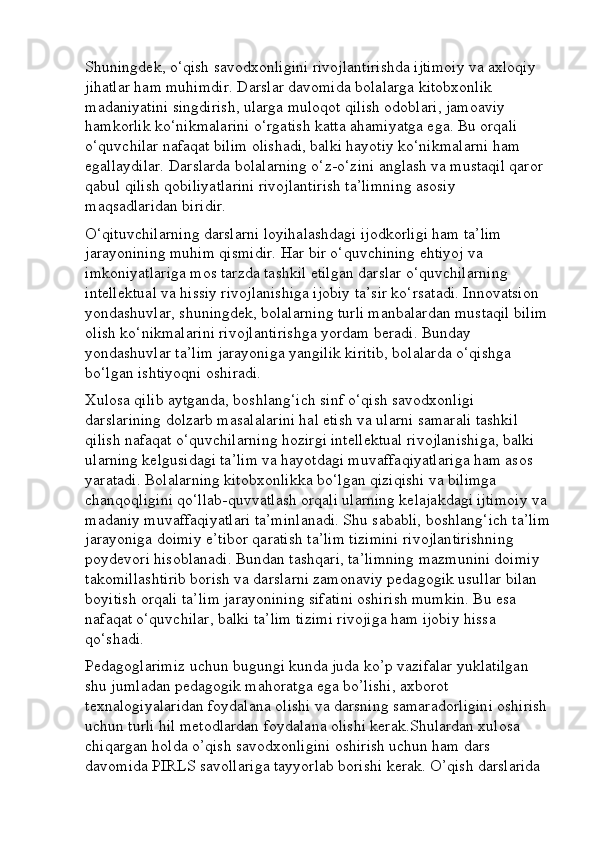 Shuningdek, o‘qish savodxonligini rivojlantirishda ijtimoiy va axloqiy 
jihatlar ham muhimdir. Darslar davomida bolalarga kitobxonlik 
madaniyatini singdirish, ularga muloqot qilish odoblari, jamoaviy 
hamkorlik ko‘nikmalarini o‘rgatish katta ahamiyatga ega. Bu orqali 
o‘quvchilar nafaqat bilim olishadi, balki hayotiy ko‘nikmalarni ham 
egallaydilar. Darslarda bolalarning o‘z-o‘zini anglash va mustaqil qaror 
qabul qilish qobiliyatlarini rivojlantirish ta’limning asosiy 
maqsadlaridan biridir.
O‘qituvchilarning darslarni loyihalashdagi ijodkorligi ham ta’lim 
jarayonining muhim qismidir. Har bir o‘quvchining ehtiyoj va 
imkoniyatlariga mos tarzda tashkil etilgan darslar o‘quvchilarning 
intellektual va hissiy rivojlanishiga ijobiy ta’sir ko‘rsatadi. Innovatsion 
yondashuvlar, shuningdek, bolalarning turli manbalardan mustaqil bilim 
olish ko‘nikmalarini rivojlantirishga yordam beradi. Bunday 
yondashuvlar ta’lim jarayoniga yangilik kiritib, bolalarda o‘qishga 
bo‘lgan ishtiyoqni oshiradi.
Xulosa qilib aytganda, boshlang‘ich sinf o‘qish savodxonligi 
darslarining dolzarb masalalarini hal etish va ularni samarali tashkil 
qilish nafaqat o‘quvchilarning hozirgi intellektual rivojlanishiga, balki 
ularning kelgusidagi ta’lim va hayotdagi muvaffaqiyatlariga ham asos 
yaratadi. Bolalarning kitobxonlikka bo‘lgan qiziqishi va bilimga 
chanqoqligini qo‘llab-quvvatlash orqali ularning kelajakdagi ijtimoiy va 
madaniy muvaffaqiyatlari ta’minlanadi. Shu sababli, boshlang‘ich ta’lim
jarayoniga doimiy e’tibor qaratish ta’lim tizimini rivojlantirishning 
poydevori hisoblanadi. Bundan tashqari, ta’limning mazmunini doimiy 
takomillashtirib borish va darslarni zamonaviy pedagogik usullar bilan 
boyitish orqali ta’lim jarayonining sifatini oshirish mumkin. Bu esa 
nafaqat o‘quvchilar, balki ta’lim tizimi rivojiga ham ijobiy hissa 
qo‘shadi.
Pedagoglarimiz uchun bugungi kunda juda ko’p vazifalar yuklatilgan 
shu jumladan pedagogik mahoratga ega bo’lishi, axborot 
texnalogiyalaridan foydalana olishi va darsning samaradorligini oshirish 
uchun turli hil metodlardan foydalana olishi kerak.Shulardan xulosa 
chiqargan holda o’qish savodxonligini oshirish uchun ham dars 
davomida PIRLS savollariga tayyorlab borishi kerak. O’qish darslarida  