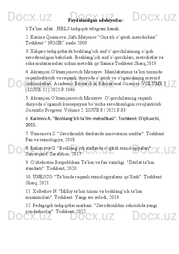 Foydalanilgan adabiyotlar:
1.Ta’lim sifati . PIRLS tadqiqoti telegram kanali. 
2. Karima Qosimova ,Safo Matjonov “Ona tili o’qitish metodoikasi” 
Toshkent “ NOSIR” nashr 2009 
3. Xalqaro tadqiqotlarda boshlang’ich sinf o’quvchilarining o’qish 
savodxonligini baholash. Boshlang’ich sinf o’quvchilari, metodistlar va 
soha mutaxassislari uchun metodik qo’llanma.Toshkent:Sharq,2019. 
4. Akramjon O’ktamjonovich Mirzayev. Mamlakatimiz ta’lim tizimida 
raqamlashtirish va raqamli dunyoda o’qitish va o’rganishning mavjud 
imkoniyatlari. Academic Research in Educational Sciences. VOLUME 2
| ISSUE 12 | 2021.P.1046 
5. Akramjon O’ktamjonovich Mirzayev. O’quvchilarning raqamli 
dunyoda o’rganish konsepsiyasi bo’yicha savodxonligini rivojlantirish. 
Scientific Progress. Volume 2. ISSUE 8   2021.P.83ǀ
6.  Karimov A. "Boshlang‘ich ta’lim metodikasi". Toshkent: O‘qituvchi, 
2015.
7. Usmonova S. "Savodxonlik darslarida innovatsion usullar". Toshkent:
Fan va texnologiya, 2018.
8. Rahimova G. "Boshlang‘ich sinflarda o‘qitish texnologiyalari". 
Samarqand: Zarafshon, 2017.
9. O‘zbekiston Respublikasi Ta’lim va fan vazirligi. "Davlat ta’lim 
standarti". Toshkent, 2020.
10. UNESCO. "Ta’limda raqamli texnologiyalarni qo‘llash". Toshkent: 
Sharq, 2021.
11. Xolbekov N. "Milliy ta’lim tizimi va boshlang‘ich ta’lim 
muammolari". Toshkent: Yangi asr avlodi, 2019.
12. Pedagogik tadqiqotlar markazi. "Savodxonlikni oshirishda yangi 
yondashuvlar".  Toshkent, 2022. 