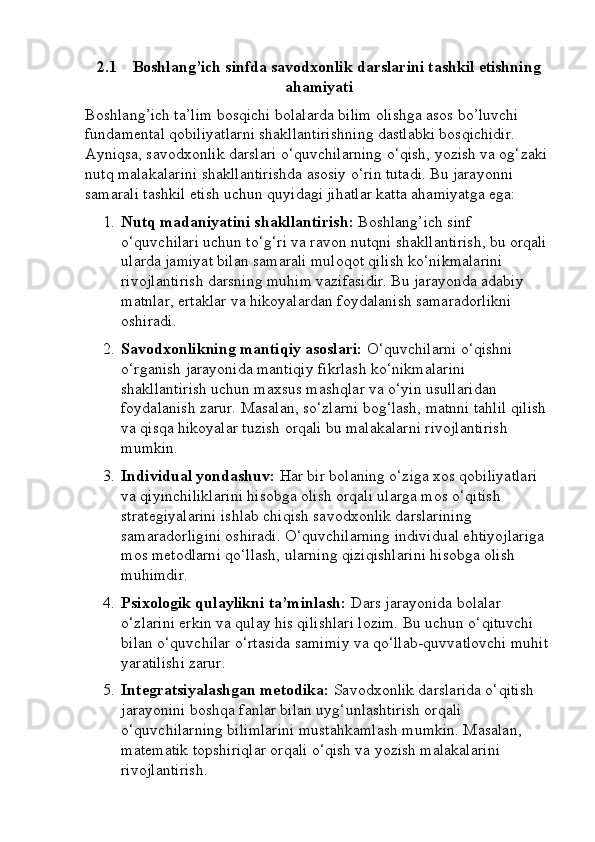 2.1 Boshlang’ich sinfda savodxonlik darslarini tashkil etishning
ahamiyati
Boshlang’ich ta’lim bosqichi bolalarda bilim olishga asos bo’luvchi 
fundamental qobiliyatlarni shakllantirishning dastlabki bosqichidir. 
Ayniqsa, savodxonlik darslari o‘quvchilarning o‘qish, yozish va og‘zaki 
nutq malakalarini shakllantirishda asosiy o‘rin tutadi. Bu jarayonni 
samarali tashkil etish uchun quyidagi jihatlar katta ahamiyatga ega:
1. Nutq madaniyatini shakllantirish:  Boshlang’ich sinf 
o‘quvchilari uchun to‘g‘ri va ravon nutqni shakllantirish, bu orqali 
ularda jamiyat bilan samarali muloqot qilish ko‘nikmalarini 
rivojlantirish darsning muhim vazifasidir. Bu jarayonda adabiy 
matnlar, ertaklar va hikoyalardan foydalanish samaradorlikni 
oshiradi.
2. Savodxonlikning mantiqiy asoslari:  O‘quvchilarni o‘qishni 
o‘rganish jarayonida mantiqiy fikrlash ko‘nikmalarini 
shakllantirish uchun maxsus mashqlar va o‘yin usullaridan 
foydalanish zarur. Masalan, so‘zlarni bog‘lash, matnni tahlil qilish 
va qisqa hikoyalar tuzish orqali bu malakalarni rivojlantirish 
mumkin.
3. Individual yondashuv:  Har bir bolaning o‘ziga xos qobiliyatlari 
va qiyinchiliklarini hisobga olish orqali ularga mos o‘qitish 
strategiyalarini ishlab chiqish savodxonlik darslarining 
samaradorligini oshiradi. O‘quvchilarning individual ehtiyojlariga 
mos metodlarni qo‘llash, ularning qiziqishlarini hisobga olish 
muhimdir.
4. Psixologik qulaylikni ta’minlash:  Dars jarayonida bolalar 
o‘zlarini erkin va qulay his qilishlari lozim. Bu uchun o‘qituvchi 
bilan o‘quvchilar o‘rtasida samimiy va qo‘llab-quvvatlovchi muhit 
yaratilishi zarur.
5. Integratsiyalashgan metodika:  Savodxonlik darslarida o‘qitish 
jarayonini boshqa fanlar bilan uyg‘unlashtirish orqali 
o‘quvchilarning bilimlarini mustahkamlash mumkin. Masalan, 
matematik topshiriqlar orqali o‘qish va yozish malakalarini 
rivojlantirish. 