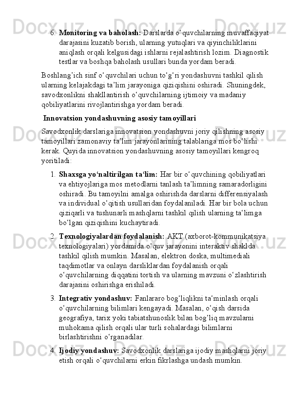 6. Monitoring va baholash:  Darslarda o‘quvchilarning muvaffaqiyat
darajasini kuzatib borish, ularning yutuqlari va qiyinchiliklarini 
aniqlash orqali kelgusidagi ishlarni rejalashtirish lozim.  Diagnostik
testlar va boshqa baholash usullari bunda yordam beradi.
Boshlang’ich sinf o‘quvchilari uchun to‘g‘ri yondashuvni tashkil qilish 
ularning kelajakdagi ta’lim jarayoniga qiziqishini oshiradi.  Shuningdek, 
savodxonlikni shakllantirish o‘quvchilarning ijtimoiy va madaniy 
qobiliyatlarini rivojlantirishga yordam beradi.
 Innovatsion yondashuvning asosiy tamoyillari
Savodxonlik darslariga innovatsion yondashuvni joriy qilishning asosiy 
tamoyillari zamonaviy ta’lim jarayonlarining talablariga mos bo‘lishi 
kerak.  Quyida innovatsion yondashuvning asosiy tamoyillari kengroq 
yoritiladi:
1. Shaxsga yo‘naltirilgan ta‘lim:  Har bir o‘quvchining qobiliyatlari 
va ehtiyojlariga mos metodlarni tanlash ta’limning samaradorligini
oshiradi. Bu tamoyilni amalga oshirishda darslarni differensiyalash
va individual o‘qitish usullaridan foydalaniladi. Har bir bola uchun
qiziqarli va tushunarli mashqlarni tashkil qilish ularning ta‘limga 
bo‘lgan qiziqishini kuchaytiradi.
2. Texnologiyalardan foydalanish:  AKT (axborot-kommunikatsiya 
texnologiyalari) yordamida o‘quv jarayonini interaktiv shaklda 
tashkil qilish mumkin. Masalan, elektron doska, multimediali 
taqdimotlar va onlayn darsliklardan foydalanish orqali 
o‘quvchilarning diqqatini tortish va ularning mavzuni o‘zlashtirish 
darajasini oshirishga erishiladi.
3. Integrativ yondashuv:  Fanlararo bog‘liqlikni ta‘minlash orqali 
o‘quvchilarning bilimlari kengayadi. Masalan, o‘qish darsida 
geografiya, tarix yoki tabiatshunoslik bilan bog‘liq mavzularni 
muhokama qilish orqali ular turli sohalardagi bilimlarni 
birlashtirishni o‘rganadilar.
4. Ijodiy yondashuv:  Savodxonlik darslariga ijodiy mashqlarni joriy 
etish orqali o‘quvchilarni erkin fikrlashga undash mumkin.  