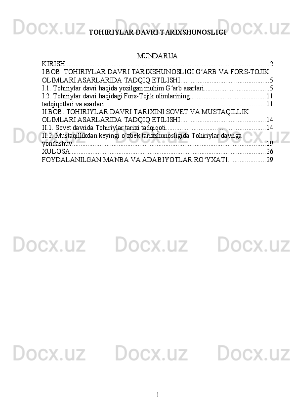 TOHIRIYLAR DAVRI TARIXSHUNOSLIGI
MUNDARIJA
KIRISH ...................................................................................................................... 2
I.BOB. TOHIRIYLAR DAVRI TARIXSHUNOSLIGI G ARB VA FORS-TOJIK ʻ
OLIMLARI ASARLARIDA TADQIQ ETILISHI ................................................... 5
I.1. Tohiriylar davri haqida yozilgan muhim G arb asarlari	
ʻ ...................................... 5
I.2. Tohiriylar davri haqidagi Fors-Tojik olimlarining ............................................ 11
tadqiqotlari va asarlari ............................................................................................. 11
II.BOB. TOHIRIYLAR DAVRI TARIXINI SOVET VA MUSTAQILLIK 
OLIMLARI ASARLARIDA TADQIQ ETILISHI ................................................. 14
II.1. Sovet davrida Tohiriylar tarixi tadqiqoti ......................................................... 14
II.2. Mustaqillikdan keyingi o‘zbek tarixshunosligida Tohiriylar davriga 
yondashuv ................................................................................................................ 19
XULOSA ................................................................................................................. 26
FOYDALANILGAN MANBA VA ADABIYOTLAR RO YXATI	
ʻ ...................... 29
1 