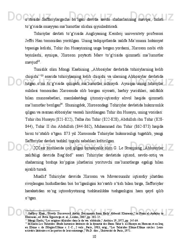 o rtasida   Safforiylargacha   bo lgan   davrda   savdo   shaharlarining   mavqei,   holatiʻ ʻ
to g‘risida muayyan ma’lumotlar olishni qiyinlashtiradi.
ʻ
Tohiriylar   davlati   to g‘risida   Angliyaning   Kembrij   universitety   professori	
ʻ
Jeffri   Han  tomonidan   yoritilgan.   Uning  tadqiqotlarida  xalifa   Ma’munni   hokimyat
tepasiga kelishi, Tohir ibn Husayinning unga bergan yordami, Xuroson noibi etib
tayinlashi,   ayniqsa,   Xuroson   poytaxti   Marv   to g‘risida   qimmatli   ma’lumotlar	
ʻ
mavjud 12
.
Tunislik   olim   Mongi   Kaabining   ,,Abbosiylar   davlatida   tohiriylarning   kelib
chiqishi’’ 13
  asarida   tohiriylarning   kelib   chiqishi   va   ularning   Abbosiylar   davlatida
tutgan   o rni   to g‘risida   qiziqarli   ma’lumotlar   uchraydi.   Ayniqsa   uning   tohiriylar	
ʻ ʻ
sulolasi   tomonidan   Xurosonda   olib   borgan   siyosati,   harbiy   yurishlari,   xalifalik
bilan   munosabatlari,   mamlakatdagi   ijtimoiy-iqtisodiy   ahvol   haqida   qimmatli
ma’lumotlar berilgan 14
. Shuningdek, Xurosondagi Tohiriylar davlatida hukmronlik
qilgan va rasman abbosiylar vassali hisoblangan Tohir ibn Husayn, uning vorislari:
Tohir ibn Husayn (821-822), Talha ibn Tohir (822-828), Abdulloh ibn Tohir (828-
844),   Tohir   II   ibn   Abdulloh   (844-862),   Muhammad   ibn   Tohir   (862-873)   haqida
biroz   to xtalib   o tgan.   873   yil   Xurosonda   Tohiriylar   hukmronligi   tugatilib,   yangi
ʻ ʻ
Safforiylar davlati tashkil topishi sabablari keltirilgan.
XX asr boshlarida ijod qilgan birtaniyalik olim G. Le Stranjning ,,Abbosiylar
xalifaligi   davrida   Bag‘dod”   asari   Tohiriylar   davlatida   iqtisod,   savdo-sotiq   va
shaharning   boshqa   ko pgina   jihatlarini   yorituvchi   ma’lumotlarga   egaligi   bilan	
ʻ
ajralib turadi. 
Muallif   Tohiriylar   davrida   Xuroson   va   Movarounnhr   iqtisodiy   jihatdan
rivojlangan  hududlardan biri  bo lganligini  ko rsatib  o tish  bilan  birga, Safforiylar	
ʻ ʻ ʻ
harakatidan   so ng   iqtisodiyotining   tushkunlikka   tushganligini   ham   qayd   qilib	
ʻ
o tgan.	
ʻ
12
  Goffrey   Khan,   “Newly   Discovered   Arabic   Documents   from   Early   Abbasid   Khurasan,”   in   From   al-Andalus   to
Khurasan , ed. Petra Sijpesteijn et. al., Leiden, 2007, pp. 201-15.
13
  Mongi Kaabi, “Les origines 	
tRāhirides dans le da wa  abbāside,”	ʿ ʿ   Arabica   19, 1972, pp. 145-64.
14
 M.Kaabi  Les Tahirides: Etude historico-littéraire de la dynastie des Banu Tahir b. al-Husayn au Hurasan et en Iraq
au   IIIème   s.   de   l'Hégire/IXème   s.   J.-C. ,   2   vols.,   Paris,   1983;   orig.,   “Les   Tahirides   IIIème/IXème   siècles:   Leurs
activités littéraires et les poètes de leur entourage,” Ph.D. diss., Université de Paris, 1971.
10 