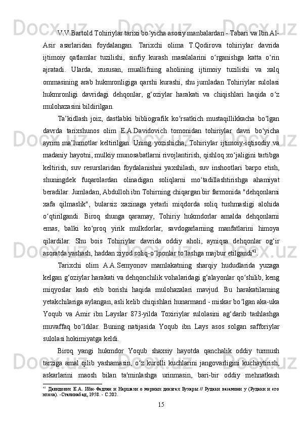 V.V.Bartold Tohiriylar tarixi bo yicha asosiy manbalardan - Tabari va Ibn Al-ʻ
Asir   asarlaridan   foydalangan.   Tarixchi   olima   T.Qodirova   tohiriylar   davrida
ijtimoiy   qatlamlar   tuzilishi,   sinfiy   kurash   masalalarini   o rganishga   katta   o rin	
ʻ ʻ
ajratadi.   Ularda,   xususan,   muallifning   aholining   ijtimoiy   tuzilishi   va   xalq
ommasining   arab   hukmronligiga   qarshi   kurashi,   shu   jumladan   Tohiriylar   sulolasi
hukmronligi   davridagi   dehqonlar,   g‘oziylar   harakati   va   chiqishlari   haqida   o z	
ʻ
mulohazasini bildirilgan.
Ta’kidlash   joiz,   dastlabki   bibliografik   ko rsatkich   mustaqillikkacha   bo lgan	
ʻ ʻ
davrda   tarixshunos   olim   E.A.Davidovich   tomonidan   tohiriylar   davri   bo yicha	
ʻ
ayrim   ma’lumotlar   keltirilgan.   Uning   yozishicha,   Tohiriylar   ijtimoiy-iqtisodiy   va
madaniy hayotni, mulkiy munosabatlarni rivojlantirish, qishloq xo jaligini tartibga	
ʻ
keltirish,   suv   resurslaridan   foydalanishni   yaxshilash,   suv   inshootlari   barpo   etish,
shuningdek   fuqarolardan   olinadigan   soliqlarni   mo tadillashtirishga   ahamiyat	
ʻ
beradilar. Jumladan, Abdulloh ibn Tohirning chiqargan bir farmonida "dehqonlarni
xafa   qilmaslik",   bularsiz   xazinaga   yetarli   miqdorda   soliq   tushmasligi   alohida
o qtirilgandi.   Biroq   shunga   qaramay,   Tohiriy   hukmdorlar   amalda   dehqonlarni	
ʻ
emas,   balki   ko proq   yirik   mulkdorlar,   savdogarlarning   manfatlarini   himoya	
ʻ
qilardilar.   Shu   bois   Tohiriylar   davrida   oddiy   aholi,   ayniqsa   dehqonlar   og‘ir
asoratda yashash, haddan ziyod soliq-o lponlar to lashga majbur etilgandi	
ʻ ʻ 41
. 
Tarixchi   olim   A.A.Semyonov   mamlakatning   sharqiy   hududlarida   yuzaga
kelgan g‘oziylar harakati va dehqonchilik vohalaridagi g‘alayonlar qo shilib, keng	
ʻ
miqyoslar   kasb   etib   borishi   haqida   mulohazalari   mavjud.   Bu   harakatilarning
yetakchilariga aylangan, asli kelib chiqishlari hunarmand - miskar bo lgan aka-uka
ʻ
Yoqub   va   Amir   ibn   Layslar   873-yilda   Toxiriylar   sulolasini   ag‘darib   tashlashga
muvaffaq   bo ldilar.   Buning   natijasida   Yoqub   ibn   Lays   asos   solgan   safforiylar	
ʻ
sulolasi hokimiyatga keldi.
Biroq   yangi   hukmdor   Yoqub   shaxsiy   hayotda   qanchalik   oddiy   turmush
tarziga   amal   qilib   yashamasin,   o z   kurolli   kuchlarini   jangovarligini   kuchaytirish,	
ʻ
askarlarini   maosh   bilan   ta'minlashga   urinmasin,   bari-bir   oddiy   mehnatkash
41
  Давидович   Е.А.   Ибн-Фадлан   и   Наршахи   о   мерных   деньгах   Бухары   //   Рудаки   вазамони   у   (Рудаки   и   его
эпоха). -Сталинабад, 1958. - С.202.
15 