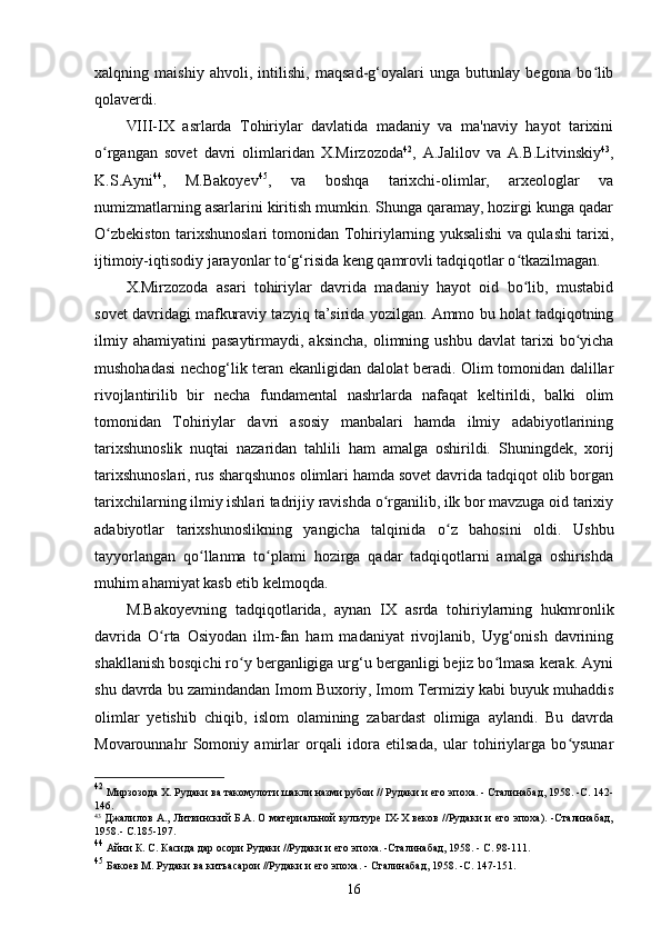 xalqning   maishiy   ahvoli,   intilishi,   maqsad-g‘oyalari   unga   butunlay   begona   bo libʻ
qolaverdi.
VIII-IX   asrlarda   Tohiriylar   davlatida   madaniy   va   ma'naviy   hayot   tarixini
o rgangan   sovet   davri   olimlaridan   X.Mirzozoda	
ʻ 42
,   A.Jalilov   va   A.B.Litvinskiy 43
,
K.S.Ayni 44
,   M.Bakoyev 45
,   va   boshqa   tarixchi-olimlar,   arxeologlar   va
numizmatlarning asarlarini kiritish mumkin. Shunga qaramay, hozirgi kunga qadar
O zbekiston tarixshunoslari tomonidan Tohiriylarning yuksalishi va qulashi tarixi,
ʻ
ijtimoiy- iqtisodiy jarayonlar to g‘risida keng qamrovli tadqiqotlar o tkazilmagan. 	
ʻ ʻ
X.Mirzozoda   asari   tohiriylar   davrida   madaniy   hayot   oid   bo lib,   mustabid	
ʻ
sovet davridagi mafkuraviy tazyiq ta’sirida yozilgan. Ammo bu holat tadqiqotning
ilmiy  ahamiyatini   pasaytirmaydi,  aksincha,   olimning  ushbu   davlat  tarixi   bo yicha	
ʻ
mushohadasi nechog‘lik teran ekanligidan dalolat beradi. Olim tomonidan dalillar
rivojlantirilib   bir   necha   fundamental   nashrlarda   nafaqat   keltirildi,   balki   olim
tomonidan   Tohiriylar   davri   asosiy   manbalari   hamda   ilmiy   adabiyotlarining
tarixshunoslik   nuqtai   nazaridan   tahlili   ham   amalga   oshirildi.   Shuningdek,   xorij
tarixshunoslari, rus sharqshunos olimlari hamda sovet davrida tadqiqot olib borgan
tarixchilarning ilmiy ishlari tadrijiy ravishda o rganilib, ilk bor mavzuga oid tarixiy	
ʻ
adabiyotlar   tarixshunoslikning   yangicha   talqinida   o z   bahosini   oldi.   Ushbu	
ʻ
tayyorlangan   qo llanma   to plami   hozirga   qadar   tadqiqotlarni   amalga   oshirishda	
ʻ ʻ
muhim ahamiyat kasb etib kelmoqda.
M.Bakoyev ning   tadqiqotlarida,   aynan   IX   asrda   tohiriylarning   hukmronlik
davrida   O rta   Osiyodan   ilm-fan   ham   madaniyat   rivojlanib,   Uyg‘onish   davrining	
ʻ
shakllanish bosqichi ro y berganligiga urg‘u berganligi bejiz bo lmasa kerak. Ayni	
ʻ ʻ
shu davrda bu zamindandan Imom Buxoriy , Imom Termiziy kabi buyuk muhaddis
olimlar   yetishib   chiqib,   islom   olamining   zabardast   olimiga   aylandi.   Bu   davrda
Movarounnahr   Somoniy   amirlar   orqali   idora   etilsada,   ular   tohiriylarga   bo ysunar	
ʻ
42
  Мирзозода X. Рудаки ва такомулоти шакли назми рубои // Рудаки и его эпоха. - Сталинабад, 1958. -С. 142-
146.
43
  Джалилов А., Литвинский Б.А. О материальной культуре IX-X веков //Рудаки и его эпоха). -Сталинабад,
1958.- С.185-197.
44
  Айни К. С. Касида дар осори Рудаки //Рудаки и его эпоха. -Сталинабад, 1958. - С. 98-111.
45
  Бакоев М. Рудаки ва китъасарои //Рудаки и его эпоха. - Сталинабад, 1958. -С. 147-151.
16 