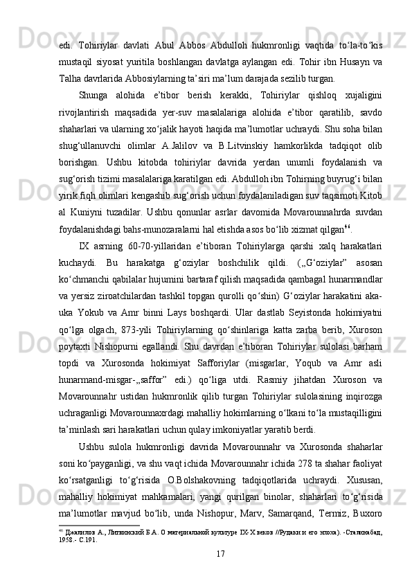 edi.   Tohiriylar   davlati   Abul   Abbos   Abdulloh   hukmronligi   vaqtida   to la-to kisʻ ʻ
mustaqil   siyosat   yuritila   boshlangan   davlatga   aylangan   edi.   Tohir   ibn   Husayn   va
Talha davrlarida Abbosiylarning ta’siri ma’lum darajada sezilib turgan.
Shunga   alohida   e’tibor   berish   kerakki,   Tohiriylar   qishloq   xujaligini
rivojlantirish   maqsadida   yer-suv   masalalariga   alohida   e’tibor   qaratilib,   savdo
shaharlari va ularning xo jalik hayoti haqida ma’lumotlar uchraydi. Shu soha bilan	
ʻ
shug‘ullanuvchi   olimlar   A.Jalilov   va   B.Litvinskiy   hamkorlikda   tadqiqot   olib
borishgan.   Ushbu   kitobda   tohiriylar   davrida   yerdan   unumli   foydalanish   va
sug‘orish tizimi masalalariga karatilgan edi. Abdulloh ibn Tohirning buyrug‘i bilan
yirik fiqh olimlari kengashib sug‘orish uchun foydalaniladigan suv taqsimoti Kitob
al   Kuniyni   tuzadilar.   Ushbu   qonunlar   asrlar   davomida   Movarounnahrda   suvdan
foydalanishdagi bahs-munozaralarni hal etishda asos bo lib xizmat qilgan	
ʻ 46
.
IX   asrning   60-70-yillaridan   e’tiboran   Tohiriylarga   qarshi   xalq   harakatlari
kuchaydi.   Bu   harakatga   g‘oziylar   boshchilik   qildi.   (,,G‘oziylar”   asosan
ko chmanchi qabilalar hujumini bartaraf qilish maqsadida qambagal hunarmandlar	
ʻ
va yersiz ziroatchilardan tashkil  topgan qurolli  qo shin)  G‘oziylar  harakatini aka-	
ʻ
uka   Yokub   va   Amr   binni   Lays   boshqardi.   Ular   dastlab   Seyistonda   hokimiyatni
qo lga   olgach,   873-yili   Tohiriylarning   qo shinlariga   katta   zarba   berib,   Xuroson	
ʻ ʻ
poytaxti   Nishopurni   egallandi.   Shu   davrdan   e’tiboran   Tohiriylar   sulolasi   barham
topdi   va   Xurosonda   hokimiyat   Safforiylar   (misgarlar,   Yoqub   va   Amr   asli
hunarmand-misgar-,,saffor”   edi.)   qo liga   utdi.   Rasmiy   jihatdan   Xuroson   va	
ʻ
Movarounnahr   ustidan   hukmronlik   qilib   turgan   Tohiriylar   sulolasining   inqirozga
uchraganligi Movarounnaxrdagi mahalliy hokimlarning o lkani to la mustaqilligini	
ʻ ʻ
ta’minlash sari harakatlari uchun qulay imkoniyatlar yaratib berdi.
Ushbu   sulola   hukmronligi   davrida   Movarounnahr   va   Xurosonda   shaharlar
soni ko payganligi, va shu vaqt ichida Movarounnahr ichida 278 ta shahar faoliyat	
ʻ
ko rsatganligi   to g‘risida   O.Bolshakovning   tadqiqotlarida   uchraydi.   Xususan,	
ʻ ʻ
mahalliy   hokimiyat   mahkamalari,   yangi   qurilgan   binolar,   shaharlari   to g‘risida	
ʻ
ma’lumotlar   mavjud   bo lib,   unda   Nishopur,   Marv,   Samarqand,   Termiz,   Buxoro	
ʻ
46
  Джалилов А., Литвинский Б.А. О материальной культуре IX-X веков //Рудаки и его эпоха). -Сталинабад,
1958.- С.191.  
17