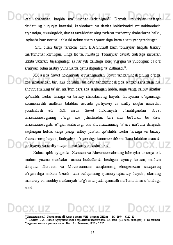 kabi   shaharlari   haqida   ma’lumotlar   keltirilgan 47
.   Demak,   tohiriylar   nafaqat
davlatning   huquqiy   bazasini,   islohotlarni   va   davlat   hokimiyatini   mustahkamlash
siyosatiga, shuningdek, davlat amaldorlarining nafaqat markaziy shaharlarda balki,
joylarda ham normal ishlashi uchun sharoit yaratishga katta ahamiyat qaratishgan.
  Shu   bilan   birga   tarixchi   olim   E.A.Shmidt   ham   tohiriylar   haqida   tarixiy
ma’lumotlar   keltirgan.   Unga   ko ra,   mustaqil   Tohiriylar   davlati   xalifaga   nisbatanʻ
ikkita vazifani bajarganligi:  a)  har yili xalifaga soliq yig‘gan va yuborgan;  b) o z	
ʻ
armiyasi bilan harbiy yurishlarda qatnashganligi ta’kidlanadi 48
.
XX   аsrda   Sovet   hokimiyati   o rnatilgandan   Sovet   tаriхshunоsligining   o zigа	
ʻ ʻ
хоs   jihаtlаridаn   biri   shu   bo ldiki,   bu   dаvr   tаriхshunоsligidа   o tgаn   аsrlаrdаgi   rus	
ʻ ʻ
shоvinizmining tа’siri mа’lum dаrаjаdа sаqlаngаn hоldа, ungа yаngi sаlbiy jihаtlаr
qo shildi.   Bulаr   tаriхgа   vа   tаriхiy   shахslаrning   hаyoti,   fаоliyаtini   o rgаnishgа	
ʻ ʻ
kоmmunistik   mаfkurа   tаlаblаri   аsоsidа   pаrtiyаviy   vа   sinfiy   nuqtаi   nаzаrdаn
yondаshish   edi.   XX   аsrda   Sovet   hokimiyati   o rnatilgandan   Sovet	
ʻ
tаriхshunоsligining   o zigа   хоs   jihаtlаridаn   biri   shu   bo ldiki,   bu   dаvr	
ʻ ʻ
tаriхshunоsligidа   o tgаn   аsrlаrdаgi   rus   shоvinizmining   tа’siri   mа’lum   dаrаjаdа	
ʻ
sаqlаngаn   hоldа,   ungа   yаngi   sаlbiy   jihаtlаr   qo shildi.   Bulаr   tаriхgа   vа   tаriхiy	
ʻ
shахslаrning hаyoti, fаоliyаtini o rgаnishgа kоmmunistik mаfkurа tаlаblаri аsоsidа	
ʻ
pаrtiyаviy vа sinfiy nuqtаi nаzаrdаn yondаshish edi.
Xulosa qilib aytganda, Xuroson va Movarounnahrning tohiriylar tarixiga oid
muhim   yozma   manbalar,   ushbu   hududlarda   kechgan   siyosiy   tarixni,   ma'lum
darajada   Xuroson   va   Movarounnahr   xalqlarining   etnogenezini   chuqurroq
o rganishga   imkon   beradi,   ular   xalqlarning   ijtimoiy-iqtisodiy	
ʻ   hayoti,   ularning
ma'naviy va moddiy madaniyati to g‘risida juda qimmatli ma'lumotlarni o z ichiga	
ʻ ʻ
oladi. 
47
  Большаков о.Г. Город средней Азии в конце VIII – начале ХIII вв. – М., 1974. -C .12-13.
48
  Шмидт   Э.А.   Идеал   мусульманского   правителя-наместника   IX   века   (III   века   хиджры)   //   Бюллетень
Среднеазиатского университета. Вып. 8. - Ташкент, 1925.- C .120.
18
