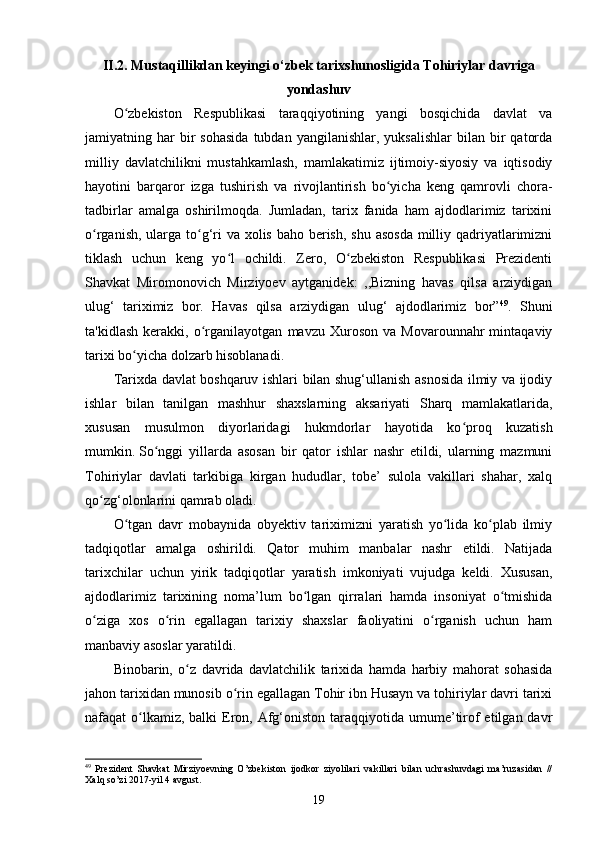 II.2. Mustaqillikdan keyingi o‘zbek tarixshunosligida Tohiriylar davriga
yondashuv
O zbekiston   Respublikasi   taraqqiyotining   yangi   bosqichida   davlat   vaʻ
jamiyatning  har  bir   sohasida  tubdan  yangilanishlar,   yuksalishlar  bilan  bir   qatorda
milliy   davlatchilikni   mustahkamlash,   mamlakatimiz   ijtimoiy-siyosiy   va   iqtisodiy
hayotini   barqaror   izga   tushirish   va   rivojlantirish   bo yicha   keng   qamrovli   chora-	
ʻ
tadbirlar   amalga   oshirilmoqda.   Jumladan,   tarix   fanida   ham   ajdodlarimiz   tarixini
o rganish, ularga to g‘ri va xolis baho berish, shu asosda  milliy qadriyatlarimizni	
ʻ ʻ
tiklash   uchun   keng   yo l   ochildi.   Zero,   O zbekiston   Respublikasi   Prezidenti	
ʻ ʻ
Shavkat   Miromonovich   Mirziyoev   aytganidek:   ,,Bizning   havas   qilsa   arziydigan
ulug‘   tariximiz   bor.   Havas   qilsa   arziydigan   ulug‘   ajdodlarimiz   bor” 49
.   Shuni
ta'kidlash   kerakki,   o rganilayotgan   mavzu  Xuroson   va   Movarounnahr   mintaqaviy	
ʻ
tarixi bo yicha dolzarb hisoblanadi. 	
ʻ
Tarixda davlat boshqaruv ishlari bilan shug‘ullanish asnosida ilmiy va ijodiy
ishlar   bilan   tanilgan   mashhur   shaxslarning   aksariyati   Sharq   mamlakatlarida,
xususan   musulmon   diyorlaridagi   hukmdorlar   hayotida   ko proq   kuzatish	
ʻ
mumkin.   So nggi   yillarda   asosan   bir   qator   ishlar   nashr   etildi,   ularning   mazmuni	
ʻ
Tohiriylar   davlati   tarkibiga   kirgan   hududlar,   tobe’   sulola   vakillari   shahar,   xalq
qo zg‘olonlarini qamrab oladi. 	
ʻ
O tgan   davr   mobaynida   obyektiv   tariximizni   yaratish   yo lida   ko plab   ilmiy	
ʻ ʻ ʻ
tadqiqotlar   amalga   oshirildi.   Qator   muhim   manbalar   nashr   etildi.   Natijada
tarixchilar   uchun   yirik   tadqiqotlar   yaratish   imkoniyati   vujudga   keldi.   Xususan,
ajdodlarimiz   tarixining   noma’lum   bo lgan   qirralari   hamda   insoniyat   o tmishida	
ʻ ʻ
o ziga   xos   o rin   egallagan   tarixiy   shaxslar   faoliyatini   o rganish   uchun   ham	
ʻ ʻ ʻ
manbaviy asoslar yaratildi. 
Binobarin,   o z   davrida   davlatchilik   tarixida   hamda   harbiy   mahorat   sohasida	
ʻ
jahon tarixidan munosib o rin egallagan Tohir ibn Husayn va tohiriylar davri tarixi	
ʻ
nafaqat  o lkamiz, balki  Eron, Afg‘oniston taraqqiyotida umume’tirof  etilgan  davr	
ʻ
49
  Prezident   Shavkat   Mirziyoevning   O’zbekiston   ijodkor   ziyolilari   vakillari   bilan   uchrashuvdagi   ma’ruzasidan   //
Xalq so’zi 2017-yil 4 avgust. 
19 