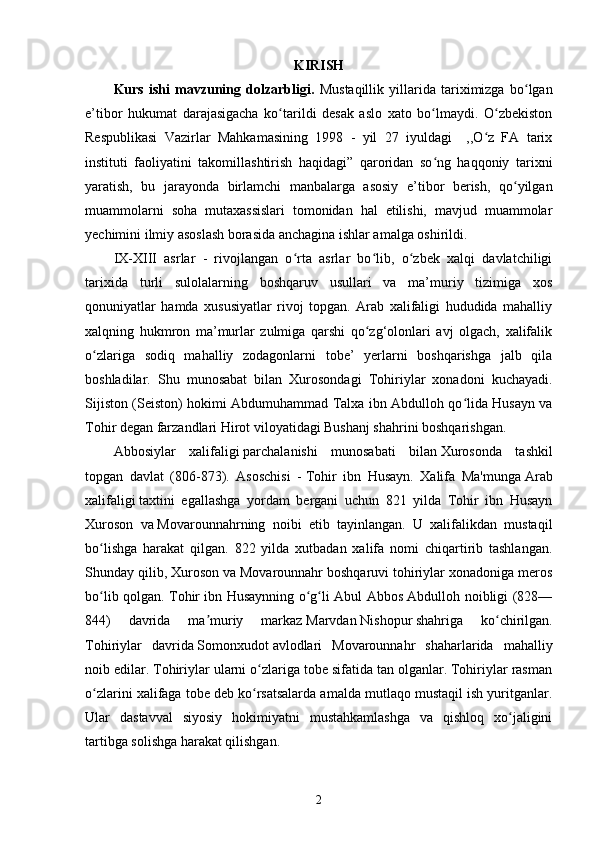 KIRISH
Kurs   ishi   mavzuning   dolzarbligi.   Mustaqillik   yillarida   tariximizga   bo lganʻ
e’tibor   hukumat   darajasigacha   ko tarildi   desak   aslo   xato   bo lmaydi.   O zbekiston	
ʻ ʻ ʻ
Respublikasi   Vazirlar   Mahkamasining   1998   -   yil   27   iyuldagi     ,,O z   FA   tarix	
ʻ
instituti   faoliyatini   takomillashtirish   haqidagi”   qaroridan   so ng   haqqoniy   tarixni	
ʻ
yaratish,   bu   jarayonda   birlamchi   manbalarga   asosiy   e’tibor   berish,   qo yilgan	
ʻ
muammolarni   soha   mutaxassislari   tomonidan   hal   etilishi,   mavjud   muammolar
yechimini ilmiy asoslash borasida anchagina ishlar amalga oshirildi.
IX-XIII   asrlar   -   rivojlangan   o rta   asrlar   bo lib,   o zbek   xalqi   davlatchiligi	
ʻ ʻ ʻ
tarixida   turli   sulolalarning   boshqaruv   usullari   va   ma’muriy   tizimiga   xos
qonuniyatlar   hamda   xususiyatlar   rivoj   topgan.   Arab   xalifaligi   hududida   mahalliy
xalqning   hukmron   ma’murlar   zulmiga   qarshi   qo zg‘olonlari   avj   olgach,   xalifalik	
ʻ
o zlariga   sodiq   mahalliy   zodagonlarni   tobe’   yerlarni   boshqarishga   jalb   qila	
ʻ
boshladilar.   Shu   munosabat   bilan   Xurosondagi   Tohiriylar   xonadoni   kuchayadi.
Sijiston (Seiston) hokimi Abdumuhammad Talxa ibn Abdulloh qo lida Husayn va	
ʻ
Tohir degan farzandlari Hirot viloyatidagi Bushanj shahrini boshqarishgan.
Abbosiylar   xalifaligi   parchalanishi   munosabati   bilan   Xurosonda   tashkil
topgan   davlat   (806-873).   Asoschisi   -   Tohir   ibn   Husayn.   Xalifa   Ma'munga   Arab
xalifaligi   taxtini   egallashga   yordam   bergani   uchun   821   yilda   Tohir   ibn   Husayn
Xuroson   va   Movarounnahrning   noibi   etib   tayinlangan.   U   xalifalikdan   mustaqil
bo lishga   harakat   qilgan.   822   yilda   xutbadan   xalifa   nomi   chiqartirib   tashlangan.	
ʻ
Shunday qilib, Xuroson va Movarounnahr boshqaruvi tohiriylar xonadoniga meros
bo lib qolgan. Tohir ibn Husaynning o g li Abul Abbos Abdulloh noibligi (828—
ʻ ʻ ʻ
844)   davrida   ma muriy   markaz	
ʼ   Marvdan   Nishopur   shahriga   ko chirilgan.	ʻ
Tohiriylar   davrida   Somonxudot   avlodlari   Movarounnahr   shaharlarida   mahalliy
noib edilar. Tohiriylar ularni o zlariga tobe sifatida tan olganlar. Tohiriylar rasman	
ʻ
o zlarini xalifaga tobe deb ko rsatsalarda amalda mutlaqo mustaqil ish yuritganlar.	
ʻ ʻ
Ular   dastavval   siyosiy   hokimiyatni   mustahkamlashga   va   qishloq   xo jaligini	
ʻ
tartibga solishga harakat qilishgan. 
2