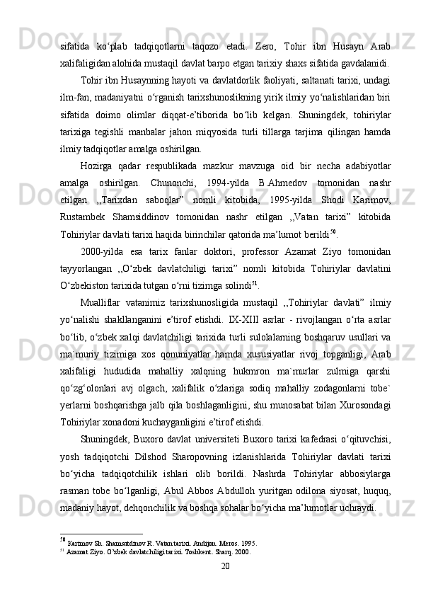 sifatida   ko plab   tadqiqotlarni   taqozo   etadi.   Zero,   Tohir   ibn   Husayn   Arabʻ
xalifaligidan alohida mustaqil davlat barpo etgan tarixiy shaxs sifatida gavdalanidi.
Tohir ibn Husaynning hayoti va davlatdorlik faoliyati, saltanati tarixi, undagi
ilm-fan, madaniyatni o rganish tarixshunoslikning yirik ilmiy yo nalishlaridan biri	
ʻ ʻ
sifatida   doimo   olimlar   diqqat-e’tiborida   bo lib   kelgan.   Shuningdek,   tohiriylar	
ʻ
tarixiga   tegishli   manbalar   jahon   miqyosida   turli   tillarga   tarjima   qilingan   hamda
ilmiy tadqiqotlar amalga oshirilgаn.
Hozirga   qadar   respublikada   mazkur   mavzuga   oid   bir   necha   adabiyotlar
amalga   oshirilgan.   Chunonchi,   1994-yilda   B.Ahmedov   tomonidan   nashr
etilgan   ,, Таriхdаn   sаbоqlаr ”   nomli   kitobida,   1995-yilda   Shodi   Karimov,
Rustambek   Shamsiddinov   tomonidan   nashr   etilgan   ,,Vatan   tarixi”   kitobida
Tohiriylar  davlati tarixi haqida birinchilar qatorida ma’lumot berildi 50
. 
2000-yilda   esa   tarix   fanlar   doktori,   professor   Azamat   Ziyo   tomonidan
tayyorlangan   ,, O zbek   davlatchiligi   tarixi	
ʻ ”   nomli   kitobida   Tohiriylar   davlatini
O zbekiston tarixida tutgan o rni tizimga solindi	
ʻ ʻ 51
. 
Mualliflar   vatanimiz   tarixshunosli gida   mustaqil   ,,Tohiriylar   davlati”   ilmiy
yo nalishi   shakllanganini   e’tirof   etishdi.  
ʻ IX-XIII   asrlar   -   rivojlangan   o rta   asrlar	ʻ
bo lib, o zbek xalqi davlatchiligi tarixida	
ʻ ʻ   turli sulolalarning boshqaruv usullari va
ma`muriy   tizimiga   xos   qonuniyatlar   hamda   xususiyatlar   rivoj   topganligi,   Arab
xalifaligi   hududida   mahalliy   xalqning   hukmron   ma`murlar   zulmiga   qarshi
qo zg‘olonlari   avj   olgach,   xalifalik   o zlariga   sodiq   mahalliy   zodagonlarni   tobe`
ʻ ʻ
yerlarni boshqarishga jalb qila boshlaganligini, shu munosabat  bilan Xurosondagi
Tohiriylar xonadoni kuchayganligini e’tirof etishdi.
Shuningdek,   Buxoro   davlat   universiteti   Buxoro   tarixi   kafedrasi   o qituvchisi,	
ʻ
yosh   tadqiqotchi   Dilshod   Sharopovning   izlanishlarida   Tohiriylar   davlati   tarixi
bo yicha   tadqiqotchilik   ishlari   olib   borildi.   Nashrda   Tohiriylar   abbosiylarga	
ʻ
rasman   tobe   bo lganligi,   Abul   Abbos   Abdulloh   yuritgan   odilona   siyosat,   huquq,	
ʻ
madaniy hayot, dehqonchilik va boshqa sohalar bo yicha ma’lumotlar uchraydi.	
ʻ
50
  Каrimоv Sh. Shаmsutdinоv R. Vаtаn tаriхi. Аndijоn. Меrоs. 1995 .
51
  Аzаmаt Ziyo. O’zbеk dаvlаtchiligi tаriхi. Тоshkеnt. Shаrq. 2000.
20 