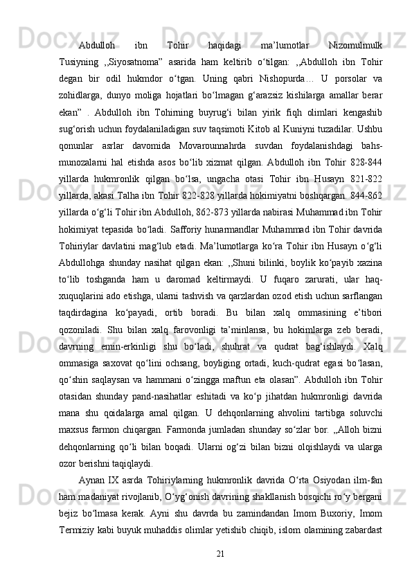 Abdulloh   ibn   Tohir   haqidagi   ma’lumotlar   Nizomulmulk
Tusiyning   ,,Siyosatnoma”   asarida   ham   keltirib   o tilgan:   ,,Abdulloh   ibn   Tohirʻ
degan   bir   odil   hukmdor   o tgan.   Uning   qabri   Nishopurda…   U   porsolar   va	
ʻ
zohidlarga,   dunyo   moliga   hojatlari   bo lmagan   g‘arazsiz   kishilarga   amallar   berar	
ʻ
ekan”   .   Abdulloh   ibn   Tohirning   buyrug‘i   bilan   yirik   fiqh   olimlari   kengashib
sug‘orish uchun foydalaniladigan suv taqsimoti Kitob al Kuniyni tuzadilar. Ushbu
qonunlar   asrlar   davomida   Movarounnahrda   suvdan   foydalanishdagi   bahs-
munozalarni   hal   etishda   asos   bo lib   xizmat   qilgan.   Abdulloh   ibn   Tohir   828-844	
ʻ
yillarda   hukmronlik   qilgan   bo lsa,   ungacha   otasi   Tohir   ibn   Husayn   821-822
ʻ
yillarda, akasi Talha ibn Tohir 822-828 yillarda hokimiyatni boshqargan. 844-862
yillarda o g‘li Tohir ibn Abdulloh, 862-873 yillarda nabirasi Muhammad ibn Tohir	
ʻ
hokimiyat  tepasida  bo ladi.  Safforiy  hunarmandlar   Muhammad  ibn Tohir   davrida	
ʻ
Tohiriylar   davlatini   mag‘lub   etadi.   Ma’lumotlarga   ko ra   Tohir   ibn   Husayn   o g‘li	
ʻ ʻ
Abdullohga   shunday   nasihat   qilgan   ekan:   ,,Shuni   bilinki,   boylik   ko payib   xazina	
ʻ
to lib   toshganda   ham   u   daromad   keltirmaydi.   U   fuqaro   zarurati,   ular   haq-	
ʻ
xuquqlarini ado etishga, ularni tashvish va qarzlardan ozod etish uchun sarflangan
taqdirdagina   ko payadi,   ortib   boradi.   Bu   bilan   xalq   ommasining   e’tibori	
ʻ
qozoniladi.   Shu   bilan   xalq   farovonligi   ta’minlansa,   bu   hokimlarga   zeb   beradi,
davrning   emin-erkinligi   shu   bo ladi,   shuhrat   va   qudrat   bag‘ishlaydi.   Xalq	
ʻ
ommasiga   saxovat   qo lini   ochsang,   boyliging   ortadi,   kuch-qudrat   egasi   bo lasan,	
ʻ ʻ
qo shin   saqlaysan   va   hammani   o zingga   maftun   eta   olasan”.   Abdulloh   ibn   Tohir	
ʻ ʻ
otasidan   shunday   pand-nasihatlar   eshitadi   va   ko p   jihatdan   hukmronligi   davrida	
ʻ
mana   shu   qoidalarga   amal   qilgan.   U   dehqonlarning   ahvolini   tartibga   soluvchi
maxsus farmon chiqargan. Farmonda jumladan shunday  so zlar  bor. ,,Alloh bizni	
ʻ
dehqonlarning   qo li   bilan   boqadi.   Ularni   og‘zi   bilan   bizni   olqishlaydi   va   ularga	
ʻ
ozor berishni taqiqlaydi.
Aynan   IX   asrda   Tohiriylarning   hukmronlik   davrida   O rta   Osiyodan   ilm-fan	
ʻ
ham madaniyat rivojlanib, O yg‘onish davrining shakllanish bosqichi ro y bergani	
ʻ ʻ
bejiz   bo lmasa   kerak.   Ayni   shu   davrda   bu   zamindandan   Imom   Buxoriy,   Imom	
ʻ
Termiziy kabi buyuk muhaddis olimlar yetishib chiqib, islom olamining zabardast
21 