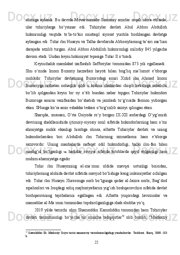 olimiga aylandi. Bu davrda Movarounnahr  Somoniy amirlar  orqali  idora etilsada,
ular   tohiriylarga   bo ysunar   edi.   Tohiriylar   davlati   Abul   Abbos   Abdullohʻ
hukmronligi   vaqtida   to la-to kis   mustaqil   siyosat   yuritila   boshlangan   davlatga	
ʻ ʻ
aylangan edi. Tohir ibn Husayn va Talha davrlarida Abbosiylarning ta’siri ma’lum
darajada   sezilib   turgan.   Abul   Abbos   Abdulloh   hukmronligi   milodiy   845   yilgacha
davom etadi. Undan keyin hokimiyat tepasiga Tohir II o tiradi. 	
ʻ
Keyinchalik  mamlakat  zaiflashib   Safforiylar   tomonidan  873  yili   egallanadi  .
Shu   o rinda   Imom   Buxoriy   hazratlari   hayoti   bilan   bog‘liq   ma’lumot   e’tiborga	
ʻ
molikdir.   Tohiriylar   davlatining   Buxorodagi   amiri   Xolid   ibn   Ahmad   Imom
Buxoriyga   nisbatan   nohaqlik   qilib   u   kishini   shahardan   chiqib   ketishiga   sababchi
bo lib   qolgandan   keyin   bir   oy   o tib   bundan   xabar   topgan   Tohiriylar   hukmdori	
ʻ ʻ
Buxoroga   amirni   vazifasidan   bo shatish   va   jazolash   to g‘risida   farmon   yuborgan	
ʻ ʻ
ekan. SHunga ko ra amir eshakka teskari o tirg‘izilib sazoyi qilingan ekan.	
ʻ ʻ
Sharqda,   xususan,   O rta   Osiyoda   ro y   bergan   IX-XII   asrlardagi   O yg‘onish	
ʻ ʻ ʻ
davrining   shakllanishida   ijtimoiy-siyosiy   omil   sifatida   hukmdorlarning   ham   o rni	
ʻ
ahmiyatga   molik   ekanligi   hisobga   olinsa,   albatta   Tohiriylar   davlati   va   uning
hukmdorlaridan   biri   Abdulloh   ibn   Tohirning   xizmatlarini   ham   e’tiborga
sazovordir.   Uning   manbalarda   nafaqat   odil   hukmdorligi,   balki   ilm-fan   bilan
mashg‘ul   bo lganligi  	
ʻ va   hadislar   roviysi   sifatida   kitoblarda   qayd   etilganligi   ham
muhim ahamiyatga egadir.
Tohir   ibn   Husaynning   al-ma`mun   oldida   mavqei   ustunligi   boisidan,
tohiriylarning alohida davlat sifatida mavjud bo lishiga keng imkoniyatlar ochilgan	
ʻ
edi.   Tohir   ibn   Husayn   Xurosonga   noib   bo lgunga   qadar   al-Jazira   noibi,   Bag‘dod	
ʻ
sipahsolori va Iroqdagi soliq majburiyatlarini yig‘ish boshqaruvchisi sifatida davlat
boshqaruvining   tajribalarini   egallagan   edi.   Albatta   yuqoridagi   lavozimlar   va
mansablar al-Ma`mun tomonidan topshirilganligiga shak-shubha yo q.	
ʻ
2019   yilda   tarixchi   olim   Shamsiddin   Kamoliddin   tomonidan   ham   Tohiriylar
davlati   tarixshunoligi   bo yicha   bir   muncha   tadqiqotlar	
ʻ 52
  olib   borilib,   “ Markaziy
52
  Камо liddin Sh. Markaziy Osiyo tarixi zamonaviy tarixshunosligidagi yondashuvlar.   Тоshkеnt. Shаrq. 2000. -183
b.
22 