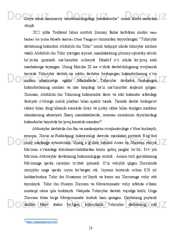 Osiyo   tarixi   zamonaviy   tarixshunosligidagi   yondashuvlar ”   nomli   kitobi   nashrdan
chiqdi.
2022   yilda   Toshkent   Islom   instituti   Ijtimoiy   fanlar   kafedrasi   mudiri   tarix
fanlari   bo yicha  falsafaʻ   doktori   Obid   Tangirov   tomonidan tayyorlangan “ Tohiriylar
davlatining hukmdori Abdulloh ibn Tohir ” nomli tadqiqot ishida tohiriylar sulolasi
vakili Abdulloh ibn Tohir yuritgan siyosat, mamlakatning ijtimoiy-iqtisodiy ahvoli
bo yicha   qimmatli   ma’lumotlar   uchraydi.   Muallif   o z   ishida   ko proq   arab	
ʻ ʻ ʻ
manbalariga   tayangan.   Uning   fikricha   IX   asr   o zbek   davlatchiligining   rivojlanish	
ʻ
tarixida   Tohiriylar   davlati   va   ushbu   davlatni   boshqargan   hukmdorlarning   o rni	
ʻ
muhim   ahamiyatga   egadir.   Manbalarda   Tohiriylar   davlatini   boshqargan
hukmdorlarning   nomlari   va   ular   haqidagi   ba’zi   ma’lumotlar   saqlanib   qolgan.
Xususan,   Abdulloh   ibn   Tohirning   hukmronlik   davri   va   odil   hukmdor   sifatidagi
faoliyati   e’tiborga   molik   jihatlari   bilan   ajralib   turadi.   Tarixda   davlat   boshqaruv
ishlari   bilan   shug‘ullanish   asnosida   ilmiy   va   ijodiy   ishlar   bilan   tanilgan   mashhur
shaxslarning   aksariyati   Sharq   mamlakatlarida,   xususan   musulmon   diyorlaridagi
hukmdorlar hayotida ko proq kuzatish mumkin	
ʻ 53
. 
Abbosiylar davlatida ilm-fan va madaniyatni rivojlantirishga e’tibor kuchayib,
ayniqsa,   Xorun   ar-Rashidning   hukmronligi   davrida   mamlakat   poytaxti   Bog‘dod
ilmiy   markazga   aytantiriladi.   Uning   o g‘illari   valiahd   Amin   va   Xuroson   voliysi	
ʻ
Ma’mun   o rtasidagi   kelishmovchiliklardan   keyin   qattiq   janglar   bo lib,   814   yili	
ʻ ʻ
Ma’mun Abbosiylar davlatining hukmronligiga erishdi . Ammo turli guruhlarning
Ma’munga   qarshi   isyonlari   to xtab   qolmadi.   O zi   voliylik   qilgan   Xurosonda	
ʻ ʻ
xorijiylar   unga   qarshi   isyon   ko targan   edi.   Isyonni   bostirish   uchun   820   yil	
ʻ
lashkarboshisi   Tohir   ibn   Husaynni   yo llaydi   va   keyin   uni   Xurosonga   voliy   etib	
ʻ
tayinlaydi.   Tohir   ibn   Husayn   Xuroson   va   Movarounnahr   voliy   sifatida   o lkani	
ʻ
mustaqil   idora   qila   boshlaydi.   Natijada   Tohiriylar   davlati   vujudga   kelib,   Unga
Xuroson   bilan   birga   Movarounnahr   hududi   ham   qaragan.   Davlatning   poytaxti
dastlab   Marv   shahri   bo lgan,   keyinchalik   Tohiriylar   davlatining   odil	
ʻ
53
  https://oliymahad.uz/32637
23 