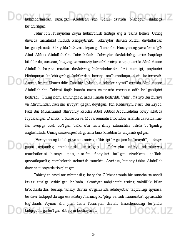 hukmdorlaridan   sanalgan   Abdulloh   ibn   Tohir   davrida   Nishopur   shahriga
ko chirilgan.ʻ
Tohir   ibn   Husayndan   keyin   hukmronlik   taxtiga   o g‘li   Talha   keladi.   Uning	
ʻ
davrida   mamlakat   hududi   kengaytirilib,   Tohiriylar   davlati   kuchli   davlatlardan
biriga aylanadi. 828 yilda hukumat tepasiga Tohir ibn Husaynning yana bir o g‘li	
ʻ
Abul   Abbos   Abdulloh   ibn   Tohir   keladi.   Tohiriylar   davlatchiligi   tarixi   haqidagi
kitoblarda, xususan, bugungi zamonaviy tarixchilarning tadqiqotlarida Abul Abbos
Abdulloh   haqida   mazkur   davlatning   hukmdorlaridan   biri   ekanligi,   poytaxtni
Nishopurga   ko chirganligi   kabilardan   boshqa   ma’lumotlarga   duch   kelinmaydi.	
ʻ
Ammo Imom Shamsiddin Zahabiy ,,Mashhur daholar siyrati” asarida Abul Abbos
Abdulloh   ibn   Tohirni   faqih   hamda   nazm   va   nasrda   mashhur   adib   bo lganligini	
ʻ
keltiradi . Uning nomi shuningdek, hadis ilmida keltirilib, Vaki’, Yahyo ibn Zurays
va   Ma’mundan   hadislar   rivoyat   qilgan   deyilgan.   Ibn   Rohavayh,   Nasr   ibn   Ziyod,
Fazl   ibn   Muhammad   Sha’roniy   kabilar   Abul   Abbos   Abdullohdan   roviy   sifatida
foydalangan. Demak, u Xuroson va Movarounnahr hukm dori sifatida davlatda ilm-
fan   rivojiga   bosh   bo lgan,   balki   o zi   ham   ilmiy   izlanishlar   ustida   bo lganligi	
ʻ ʻ ʻ
anglashiladi. Uning saxovatpeshaligi ham tarix kitoblarida saqlanib qolgan. 
,,Hamyonning to laligi va xotiraning o tkirligi birga jam bo lmaydi”, – degan
ʻ ʻ ʻ
gapni   aytganligi   manbalarda   keltirilgan   .   Tohiriylar   oddiy   odamlarning
manfaatlarini   himoya   qilib,   ilm-fan   fidoyilari   bo lgan   ziyolilarni   qo llab-	
ʻ ʻ
quvvatlaganligi   manbalarda   uchratish   mumkin.   Ayniqsa,   bunday   ishlar   Abdulloh
davrida nihoyatda rivojlangan.
Tohiriylar davri tarixshunosligi bo yicha O zbekistonda bir muncha salmoqli	
ʻ ʻ
ishlar   amalga   oshirilgan   bo sada,   aksariyat   tadqiqotchilarning   yakdillik   bilan	
ʻ
ta’kidlashicha,   boshqa   tarixiy   davrni   o rganishda   adabiyotlar   taqchilligi   qiynasa,	
ʻ
bu davr tadqiqotchisiga esa adabiyotlarning ko pligi va turli munosabat qiyinchilik	
ʻ
tug‘diradi.   Aynan   shu   jihat   ham   Tohiriylar   davlati   tarixshunosligi   bo yicha	
ʻ
tadqiqotlarga bo lgan ehtiyojni kuchaytiradi. 	
ʻ
24 