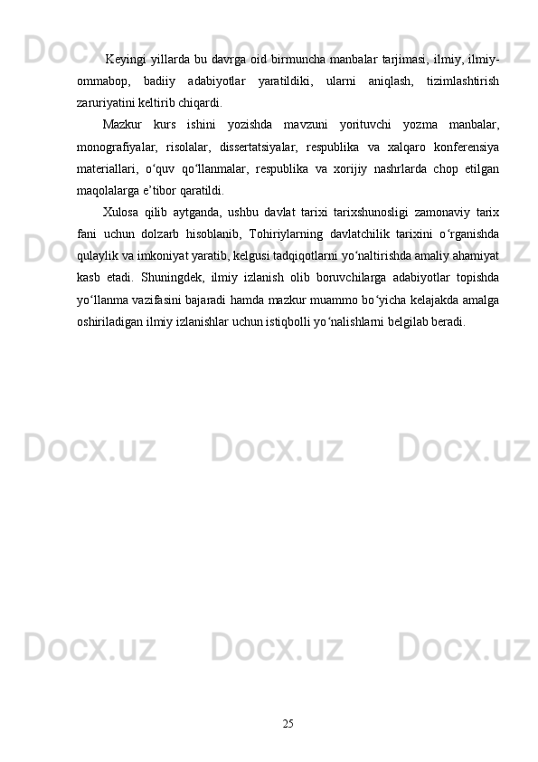 Keyingi   yillarda   bu   davrga   oid   birmuncha   manbalar   tarjimasi,   ilmiy,   ilmiy-
ommabop,   badiiy   adabiyotlar   yaratildiki,   ularni   aniqlash,   tizimlashtirish
zaruriyatini keltirib chiqardi. 
Mazkur   kurs   ishini   yozishda   mavzuni   yorituvchi   yozma   manbalar,
monografiyalar,   risolalar,   dissertatsiyalar,   respublika   va   xalqaro   konferensiya
materiallari,   o quv   qo llanmalar,   respublika   va   xorijiy   nashrlarda   chop   etilganʻ ʻ
maqolalarga e’tibor qaratildi. 
Xulosa   qilib   aytganda,   ushbu   davlat   tarixi   tarixshunosligi   zamonaviy   tarix
fani   uchun   dolzarb   hisoblanib,   Tohiriylarning   davlatchilik   tarixini   o rganishda	
ʻ
qulaylik va imkoniyat yaratib, kelgusi tadqiqotlarni yo naltirishda amaliy ahamiyat	
ʻ
kasb   etadi.   Shuningdek,   ilmiy   izlanish   olib   boruvchilarga   adabiyotlar   topishda
yo llanma vazifasini bajaradi hamda mazkur muammo bo yicha kelajakda amalga	
ʻ ʻ
oshiriladigan ilmiy izlanishlar uchun istiqbolli yo nalishlarni belgilab beradi.	
ʻ
                                               
25