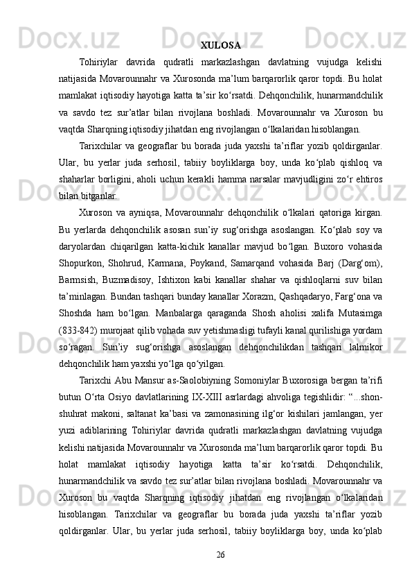 XULOSA
Tohiriylar   davrida   qudratli   markazlashgan   davlatning   vujudga   kelishi
natijasida Movarounnahr  va  Xurosonda  ma’lum  barqarorlik qaror  topdi. Bu holat
mamlakat iqtisodiy hayotiga katta ta’sir k oʻ rsatdi. Dehqonchilik, hunarmandchilik
va   savdo   tez   sur’atlar   bilan   rivojlana   boshladi.   Movarounnahr   va   Xuroson   bu
vaqtda Sharqning iqtisodiy jihatdan eng rivojlangan o lkalaridan hisoblangan. 	
ʻ
Tarixchilar   va   geograflar   bu   borada   juda   yaxshi   ta’riflar   yozib   qoldirganlar.
Ular,   bu   yerlar   juda   serhosil,   tabiiy   boyliklarga   boy,   unda   ko plab   qishloq   va	
ʻ
shaharlar   borligini,   aholi   uchun   kerakli   hamma   narsalar   mavjudligini   zo r   ehtiros	
ʻ
bilan bitganlar. 
Xuroson   va   ayniqsa,   Movarounnahr   dehqonchilik   o lkalari   qatoriga   kirgan.	
ʻ
Bu   yerlarda   dehqonchilik   asosan   sun’iy   sug‘orishga   asoslangan.   Ko plab   soy   va	
ʻ
daryolardan   chiqarilgan   katta-kichik   kanallar   mavjud   bo lgan.   Buxoro   vohasida	
ʻ
Shopurkon,   Shohrud,   Karmana,   Poykand,   Samarqand   vohasida   Barj   (Darg‘om),
Barmsish,   Buzmadisoy,   Ishtixon   kabi   kanallar   shahar   va   qishloqlarni   suv   bilan
ta’minlagan. Bundan tashqari bunday kanallar Xorazm, Qashqadaryo, Farg‘ona va
Shoshda   ham   bo lgan.   Manbalarga   qaraganda   Shosh   aholisi   xalifa   Mutasimga	
ʻ
(833-842) murojaat qilib vohada suv yetishmasligi tufayli kanal qurilishiga yordam
so ragan.   Sun’iy   sug‘orishga   asoslangan   dehqonchilikdan   tashqari   lalmikor	
ʻ
dehqonchilik ham yaxshi yo lga qo yilgan.	
ʻ ʻ
Tarixchi  Abu Mansur  as-Saolobiyning Somoniylar  Buxorosiga  bergan ta’rifi
butun O rta  Osiyo  davlatlarining IX-XIII   asrlardagi  ahvoliga  tegishlidir:  “...shon-	
ʻ
shuhrat   makoni,   saltanat   ka’basi   va   zamonasining   ilg‘or   kishilari   jamlangan,   yer
yuzi   adiblarining   Tohiriylar   davrida   qudratli   markazlashgan   davlatning   vujudga
kelishi natijasida Movarounnahr va Xurosonda ma’lum barqarorlik qaror topdi. Bu
holat   mamlakat   iqtisodiy   hayotiga   katta   ta’sir   ko rsatdi.   Dehqonchilik,	
ʻ
hunarmandchilik va savdo tez sur’atlar bilan rivojlana boshladi. Movarounnahr va
Xuroson   bu   vaqtda   Sharqning   iqtisodiy   jihatdan   eng   rivojlangan   o lkalaridan	
ʻ
hisoblangan.   Tarixchilar   va   geograflar   bu   borada   juda   yaxshi   ta’riflar   yozib
qoldirganlar.   Ular,   bu   yerlar   juda   serhosil,   tabiiy   boyliklarga   boy,   unda   ko plab	
ʻ
26 