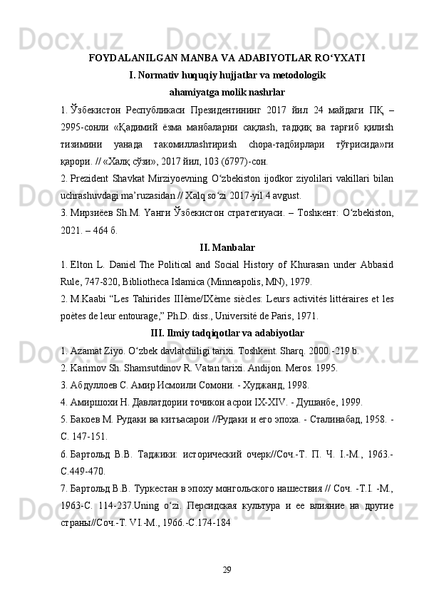 FOYDALANILGAN MANBA VA ADABIYOTLAR RO YXATIʻ
I. Normativ huquqiy hujjatlar va metodologik
ahamiyatga molik nashrlar
1. Ўзбекистон   Республикаси   Президентининг   2017   йил   24   майдаги   ПҚ   –
2995-сонли   « Қадимий   ёзма   манбаларни   сақлаsh,   тадқиқ   ва   тарғиб   қилиsh
тизимини   yaнада   такомиллаshтириsh   chора-тадбирлари   тўғрисида »ги
қарори. // «Халқ сўзи», 2017 йил, 103 (6797)-сон. 
2. Prezident   Shavkat   Mirziyoevning   O zbekiston   ijodkor   ziyolilari   vakillari   bilan	
ʻ
uchrashuvdagi ma’ruzasidan // Xalq so zi 2017-yil 4 avgust. 
ʻ
3. Мирзиёев  Sh.М. Yaнги  Ўзбекистон  стратегиyaси.  – Тоshкент:  O zbekiston,	
ʻ
2021. – 464 б. 
II. Manbalar
1. Elton   L.   Daniel   The   Political   and   Social   History   of   Khurasan   under   Abbasid
Rule, 747-820 , Bibliotheca Islamica (Minneapolis, MN), 1979.
2. M.Kaabi   “Les   Tahirides   IIIème/IXème   siècles:   Leurs   activités   littéraires   et   les
poètes de leur entourage,” Ph.D. diss., Université de Paris, 1971.
III. Ilmiy tadqiqotlar va adabiyotlar
1. Аzаmаt Ziyo. O zbеk dаvlаtchiligi tаriхi. Тоshkеnt. Shаrq. 2000.	
ʻ -219 b.
2. Kаrimоv Sh. Shаmsutdinоv R. Vаtаn tаriхi. Аndijоn. Меrоs. 1995.
3. Абдуллоев С. Амир Исмоили Сомони. - Худжанд, 1998.
4. Амиршохи Н. Давлатдории точикон асрои  I Х-Х IV . - Душанбе, 1999.
5. Бакоев М. Рудаки ва китъасарои //Рудаки и его эпоха. - Сталинабад, 1958. -
С. 147-151.
6. Бартольд   В.В.   Таджики:   исторический   очерк//Соч.-Т.   П.   Ч.   I.-М.,   1963.-
С.449-470.
7. Бартольд В.В. Туркестан в эпоху монгольского нашествия // Соч. -T.I. -М.,
1963-С.   114-237. Uning   o ʻ zi .   Персидская   культура   и   ее   влияние   на   другие
страны//Соч.-Т. VI.-М., 1966.-С.174-184
29 