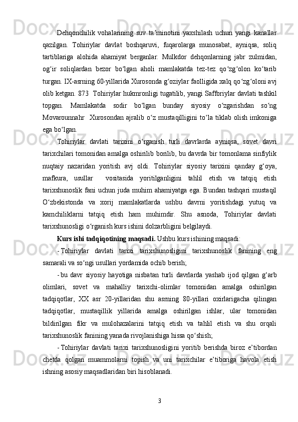 Dehqonchilik   vohalarining   suv   ta minotini   yaxshilash   uchun   yangi   kanallarʼ
qazilgan.   Tohiriylar   davlat   boshqaruvi,   fuqarolarga   munosabat,   ayniqsa,   soliq
tartiblariga   alohida   ahamiyat   berganlar.   Mulkdor   dehqonlarning   jabr   zulmidan,
og ir   soliqlardan   bezor   bo lgan   aholi   mamlakatda   tez-tez   qo zg olon   ko tarib	
ʻ ʻ ʻ ʻ ʻ
turgan. IX-asrning 60-yillarida Xurosonda g oziylar faolligida xalq qo zg oloni avj	
ʻ ʻ ʻ
olib ketgan. 873  Tohiriylar hukmronligi tugatilib, yangi   Safforiylar davlati   tashkil
topgan.   Mamlakatda   sodir   bo lgan   bunday   siyosiy   o zgarishdan   so ng	
ʻ ʻ ʻ
Movarounnahr     Xurosondan   ajralib   o z   mustaqilligini   to la   tiklab   olish   imkoniga	
ʻ ʻ
ega bo lgan.	
ʻ
Tohiriylar   davlati   tarixini   o rganish   turli   davrlarda   ayniqsa,   sovet   davri	
ʻ
tarixchilari tomonidan amalga oshirilib borilib, bu davrda bir tomonlama sinfiylik
nuqtaiy   nazaridan   yoritish   avj   oldi.   Tohiriylar   siyosiy   tarixini   qanday   g‘oya,
mafkura,   usullar     vositasida   yoritilganligini   tahlil   etish   va   tatqiq   etish
tarixshunoslik  fani   uchun  juda  muhim   ahamiyatga  ega.   Bundan  tashqari  mustaqil
O zbekistonda   va   xorij   mamlakatlarda   ushbu   davrni   yoritishdagi   yutuq   va	
ʻ
kamchiliklarni   tatqiq   etish   ham   muhimdir.   Shu   asnoda,   Tohiriylar   davlati
tarixshunosligi o rganish kurs ishini dolzarbligini belgilaydi.	
ʻ
Kurs ishi tadqiqotining maqsadi.   Ushbu kurs ishining maqsadi:
- Tohiriylar   davlati   tarixi   tarixshunosligi ni   tarixshunoslik   fanining   eng
samarali va so ngi usullari yordamida ochib berish;	
ʻ
- bu   davr   siyosiy   hayotiga   nisbatan   turli   davrlarda   yashab   ijod   qilgan   g‘arb
olimlari,   sovet   va   mahalliy   tarixchi-olimlar   tomonidan   amalga   oshirilgan
tadqiqotlar,   XX   asr   20-yillaridan   shu   asrning   80-yillari   oxirlarigacha   qilingan
tadqiqotlar,   mustaqillik   yillarida   amalga   oshirilgan   ishlar,   ular   tomonidan
bildirilgan   fikr   va   mulohazalarini   tatqiq   etish   va   tahlil   etish   va   shu   orqali
tarixshunoslik fanining yanada rivojlanishiga hissa qo shish;	
ʻ
- T ohiriylar   davlati   tarixi   tarixshunosligi ni   yoritib   berishda   biroz   e’tibordan
chetda   qolgan   muammolarni   topish   va   uni   tarixchilar   e’tiboriga   havola   etish
ishning asosiy maqsadlaridan biri hisoblanadi. 
3 