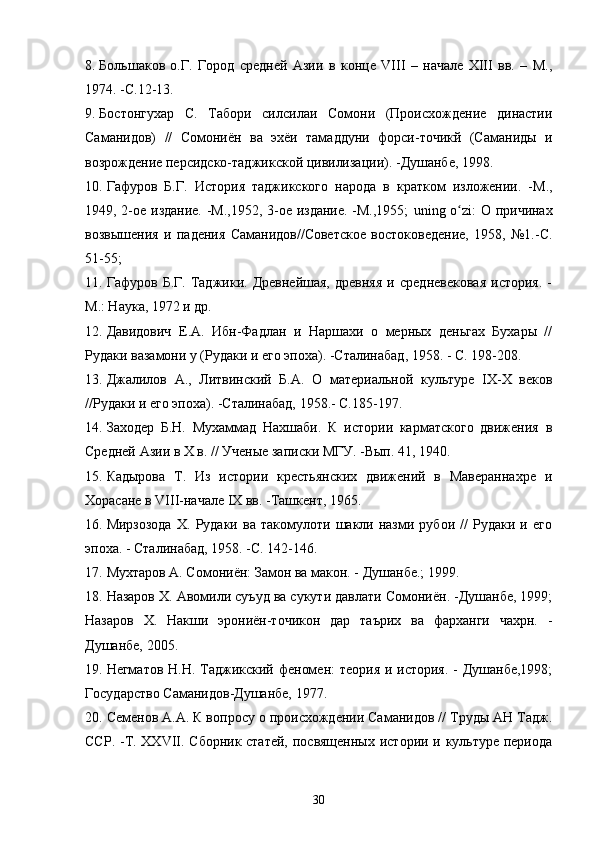 8. Большаков   о.Г.   Город   средней   Азии   в   конце   VIII   –   начале   ХIII   вв.   –   М.,
1974. -C .12-13.
9. Бостонгухар   С.   Табори   силсилаи   Сомони   (Происхождение   династии
Саманидов)   //   Сомониён   ва   эхёи   тамаддуни   форси-точикй   (Саманиды   и
возрождение персидско-таджикской цивилизации). -Душанбе, 1998.  
10. Гафуров   Б.Г.   История   таджикского   народа   в   кратком   изложении.   -М.,
1949, 2-ое издание. -М.,1952, 3-ое издание. -М.,1955;   uning   o ʻ zi : О причинах
возвышения   и   падения   Саманидов//Советское   востоковедение,   1958,   №1.-С.
51-55; 
11. Гафуров   Б.Г.   Таджики.   Древнейшая,   древняя   и   средневековая   история.   -
М.: Наука, 1972 и др.
12. Давидович   Е.А.   Ибн-Фадлан   и   Наршахи   о   мерных   деньгах   Бухары   //
Рудаки вазамони у (Рудаки и его эпоха). -Сталинабад, 1958. - С. 198-208.
13. Джалилов   А.,   Литвинский   Б.А.   О   материальной   культуре   IX-X   веков
//Рудаки и его эпоха). -Сталинабад, 1958.- С.185-197.
14. Заходер   Б.Н.   Мухаммад   Нахшаби.   К   истории   карматского   движения   в
Средней Азии в X в. // Ученые записки МГУ. -Вып. 41, 1940.
15. Кадырова   Т.   Из   истории   крестьянских   движений   в   Мавераннахре   и
Хорасане в VIII-начале IX вв. -Ташкент, 1965.
16. Мирзозода   X.   Рудаки   ва   такомулоти   шакли   назми   рубои   //   Рудаки   и   его
эпоха. - Сталинабад, 1958. -С. 142-146.
17. Мухтаров А. Сомониён: Замон ва макон. - Душанбе.; 1999.
18. Назаров X. Авомили суъуд ва сукути давлати Сомониён. -Душанбе, 1999;
Назаров   X.   Накши   эрониён-точикон   дар   таърих   ва   фарханги   чахрн.   -
Душанбе, 2005.
19. Негматов Н.Н. Таджикский феномен:  теория и история. - Душанбе,1998;
Государство Саманидов-Душанбе, 1977.
20. Семенов А.А. К вопросу о происхождении Саманидов // Труды АН Тадж.
ССР. -Т. XXVII. Сборник статей,  посвященных истории и культуре периода
30