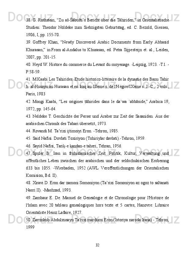 38. G. Rothstein, “Zu aš-Šābušti’s Bericht über die TRāhiriden,” in   Orientalistische
Studien:   Theodor   Nöldeke   zum   Siebzigsten   Geburtstag ,   ed.   C.   Bezold,   Giessen,
1906, I, pp. 155-70.
39. Goffrey   Khan,   “Newly   Discovered   Arabic   Documents   from   Early   Abbasid
Khurasan,”   in   From   al-Andalus   to   Khurasan ,   ed.   Petra   Sijpesteijn   et.   al.,   Leiden,
2007, pp. 201-15.
40. Heyd W. Histore du commerce du Levant du moyenage. -Leipzig, 1923. -T.l. -
P.58-59.
41. M.Kaabi  Les Tahirides: Etude historico-littéraire de la dynastie des Banu Tahir
b. al-Husayn au Hurasan et en Iraq au IIIème s. de l'Hégire/IXème s. J.-C. , 2 vols.,
Paris, 1983
42. Mongi   Kaabi,   “Les   origines  	
tRāhirides   dans   le   da wa   abbāside,”	ʿ ʿ   Arabica   19,
1972, pp. 145-64.
43. Neldeke   Т .   Geschichte der Perser und Araber zur Zeit der Sasaniden.   Aus der
arabischen Chronik des Tabari übersetzt , 1973.
44. Rovandi M. Ta’rixi ijtimoiyi Eron. -Tehron, 1985.
45. Said Nafisi. Dovlati Toxiriyon (Tohiriylar davlati).-Tehron, 1959.
46. Sayid Nafisi,   Tari -e  andan-e 	
tRaheri	ḵ ḵ , Tehran, 1956.
47. Spuler   B.   Iran   in   fruhislamischer   Zeit.   Politik,   Kultur,   Verwaltung   und
offentliches   Leben   zwischen   der   arabischen   und   der   seldschukischen   Erobemng
633   bis   1055.   -Wiesbaden,   1952   (AWL   Veroffentlichungen   der   Orientalischen
Komision, Bd. II).
48. Xiravi D. Eron dar zamoni Somoniyon (Ta’rixi Somoniyon az ogoz to saltanati
Nasri II). -Mashxad, 1993.
49. Zambaur   E.   De.   Manuel   de   Genealogie   et   de   Chronologie   pour   I'Histoire   de
l'lslam   avec   20   tableau   genealogiques   hors   texte   et   5   cartes,   Hanovre:   Libraire
Orientaliste Heinz Lafaire, 1927.
50. Zarrinkub Abdulxusayn Ta’rixi mardumi Eron (Istoriya naroda Irana) - Tehron,
1999
32 