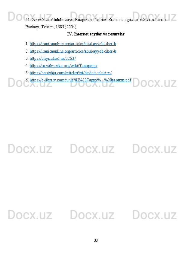 51. Zarrinkub   Abdulxusayn   Ruzgoron.   Ta’rixi   Eron   az   ogoz   to   sukuti   saltanati
Paxlavy.  Tehron, 1383 (2004).
IV. Internet saytlar va resurslar
1. https://iranicaonline.org/articles/abul-ayyeb-tiher-b   
2. https://iranicaonline.org/articles/abul-ayyeb-tiher-b   
3. https://oliymahad.uz/32637   
4. https://ru.wikipedia.org/wiki/Тахириды   
5. https://donishju.com/articles/txt/davlati-tohirien/   
6. https://e-library.namdu.uz/63%20Тарих%...%20тарихи.pdf   
33 