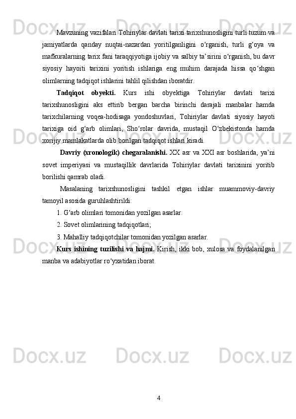 Mavzuning vazifalari  Tohiriylar davlati tarixi tarixshunosligi ni turli tuzum va
jamiyatlarda   qanday   nuqtai-nazardan   yoritilganligini   o rganish,   turli   g‘oya   vaʻ
mafkuralarning tarix fani taraqqiyotiga ijobiy va salbiy ta’sirini o rganish, bu davr	
ʻ
siyosiy   hayoiti   tarixini   yoritish   ishlariga   eng   muhim   darajada   hissa   qo shgan	
ʻ
olimlarning tadqiqot ishlarini tahlil qilishdan iboratdir.
Tadqiqot   obyekti.   Kurs   ishi   obyektiga   Tohiriylar   davlati   tarixi
tarixshunosligi ni   aks   ettirib   bergan   barcha   birinchi   darajali   manbalar   hamda
tarixchilarning   voqea-hodisaga   yondoshuvlari,   Tohiriylar   davlati   siyosiy   hayoti
tarixiga   oid   g‘arb   olimlari,   Sho rolar   davrida,   mustaqil   O zbekistonda   hamda	
ʻ ʻ
xorijiy mamlakatlarda olib borilgan tadqiqot ishlari kiradi.
Davriy  (xronologik)   chegaralanishi.   XX  asr  va  XXI  asr  boshlarida,   ya’ni
sovet   imperiyasi   va   mustaqillik   davrlarida   Tohiriylar   davlati   tarixinini   yoritib
borilishi qamrab oladi. 
Masalaning   tarixshunosligini   tashkil   etgan   ishlar   muammoviy-davriy
tamoyil asosida guruhlashtirildi:
1. G‘arb olimlari tomonidan yozilgan asarlar.
2. Sovet olimlarining tadqiqotlari;
3. Mahalliy tadqiqotchilar tomonidan yozilgan asarlar.
Kurs  ishining  tuzilishi   va  hajmi.   Kirish,   ikki   bob,  xulosa  va  foydalanilgan
manba va adabiyotlar ro yxatidan iborat.	
ʻ
4 