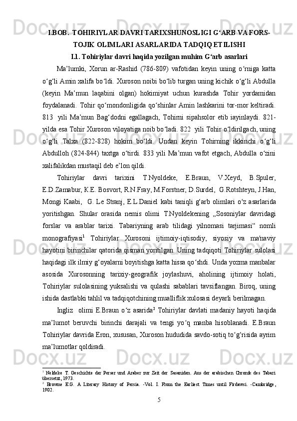 I.BOB.  TOHIRIYLAR DAVRI TARIXSHUNOSLIGI G ARB VA FORS-ʻ
TOJIK OLIMLARI ASARLARIDA TADQIQ ETILISHI
I.1. Tohiriylar davri haqida yozilgan muhim G arb asarlari	
ʻ
Ma’lumki,   Xorun   ar-Rashid   (786-809)   vafotidan   keyin   uning   o rniga   katta	
ʻ
o g‘li Amin xalifa bo ldi. Xuroson noibi bo lib turgan uning kichik o g‘li Abdulla	
ʻ ʻ ʻ ʻ
(keyin   Ma’mun   laqabini   olgan)   hokimiyat   uchun   kurashda   Tohir   yordamidan
foydalanadi. Tohir qo mondonligida qo shinlar Amin lashkarini tor-mor  keltiradi.	
ʻ ʻ
813     yili   Ma’mun   Bag‘dodni   egallagach,   Tohirni   sipahsolor   etib   iayinlaydi.   821-
yilda esa Tohir Xuroson viloyatiga noib bo ladi. 822  yili Tohir o ldirilgach, uning	
ʻ ʻ
o g‘li   Talxa   (822-828)   hokim   bo ldi.   Undan   keyin   Tohirning   ikkinchi   o g‘li	
ʻ ʻ ʻ
Abdulloh   (824-844)   taxtga   o tirdi.   833   yili   Ma’mun   vafot   etgach,   Abdulla   o zini	
ʻ ʻ
xalifalikdan mustaqil deb e’lon qildi.
Tohiriylar   davri   tarixini   Т.Nyoldeke,   E.Braun,   V.Xeyd,   B.Spuler,
E.D.Zamabur, К.E. Bosvort, R.N.Fray, M.Forstner,  D.Surdel,    G.Rotshteyn, J.Han,
Mongi   Kaabi,     G.   Le   Stranj,   E.L.Daniel   kabi   taniqli   g‘arb   olimlari   o z   asarlarida	
ʻ
yoritishgan.   Shular   orasida   nemis   olimi   Т.Nyoldeke ning   ,, Sosoniylar   davridagi
forslar   va   arablar   tarixi.   Tabariyning   arab   tilidagi   yilnomasi   tarjimasi “   nomli
monografiyasi 1
  Tohiriylar   Xurosoni   ijtimoiy-iqtisodiy,   siyosiy   va   ma'naviy
hayotini birinchilar qatorida qisman yoritilgan. Uning tadqiqoti Tohiriylar sulolasi
haqidagi ilk ilmiy g‘oyalarni boyitishga katta hissa qo shdi. Unda yozma manbalar	
ʻ
asosida   Xurosonning   tarixiy-geografik   joylashuvi,   aholining   ijtimoiy   holati,
Tohiriylar   sulolasining   yuksalishi   va   qulashi   sabablari   tavsiflangan.   Biroq,   uning
ishida dastlabki tahlil va tadqiqotchining mualliflik xulosasi deyarli berilmagan.
Ingliz     olimi   E.Braun   o z   asarida	
ʻ 2
  Tohiriylar   davlati   madaniy   hayoti   haqida
ma’lumot   beruvchi   birinchi   darajali   va   tengi   yo q   manba   hisoblanadi.   E.Braun	
ʻ
Tohiriylar davrida Eron, xususan, Xuroson hududida savdo-sotiq to g‘risida ayrim	
ʻ
ma’lumotlar qoldiradi.
1
  Neldeke   Т .   Geschichte   der   Perser   und   Araber   zur   Zeit   der   Sasaniden.   Aus   der   arabischen   Chronik   des   Tabari
übersetzt , 1973.
2
  Browne   E.G.   A   Literary   History   of   Persia.   -Vol.   I.   From   the   Earliest   Times   until   Firdawsi.   -Cambridge,
1902.
5 