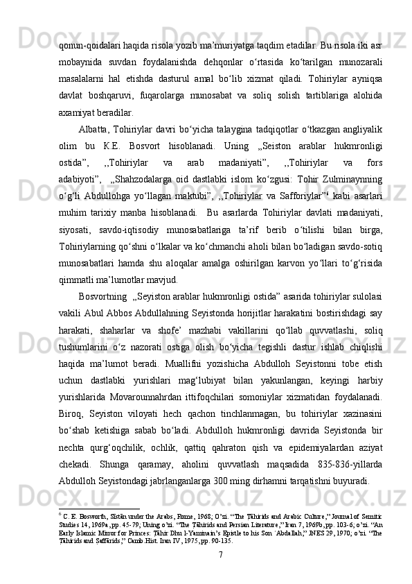 qonun-qoidalari haqida risola yozib ma’muriyatga taqdim etadilar. Bu risola iki asr
mobaynida   suvdan   foydalanishda   dehqonlar   o rtasida   ko tarilgan   munozaraliʻ ʻ
masalalarni   hal   etishda   dasturul   amal   bo lib   xizmat   qiladi.   Tohiriylar   ayniqsa	
ʻ
davlat   boshqaruvi,   fuqarolarga   munosabat   va   soliq   solish   tartiblariga   alohida
axamiyat beradilar. 
Albatta,   Tohiriylar   davri   bo yicha   talaygina   tadqiqotlar   o tkazgan   angliyalik	
ʻ ʻ
olim   bu   К.E.   Bosvort   hisoblanadi.   Uning   ,,Seiston   arablar   hukmronligi
ostida”,   ,,Tohiriylar   va   arab   madaniyati”,   ,,Tohiriylar   va   fors
adabiyoti”,     ,,Shahzodalarga   oid   dastlabki   islom   ko zgusi:   Tohir   Zulminaynning	
ʻ
o g‘li   Abdullohga   yo llagan   maktubi”,   ,,Tohiriylar   va   Safforiylar”	
ʻ ʻ 6
  kabi   asarlari
muhim   tarixiy   manba   hisoblanadi.     Bu   asarlarda   Tohiriylar   davlati   madaniyati,
siyosati,   savdo-iqtisodiy   munosabatlariga   ta’rif   berib   o tilishi   bilan   birga,	
ʻ
Tohiriylarning qo shni o lkalar va ko chmanchi aholi bilan bo ladigan savdo-sotiq	
ʻ ʻ ʻ ʻ
munosabatlari   hamda   shu   aloqalar   amalga   oshirilgan   karvon   yo llari   to g‘risida	
ʻ ʻ
qimmatli ma’lumotlar mavjud.
Bosvortning   ,,Seyiston arablar hukmronligi ostida” asarida tohiriylar sulolasi
vakili Abul Abbos Abdullahning Seyistonda horijitlar harakatini bostirishdagi say
harakati,   shaharlar   va   shofe’   mazhabi   vakillarini   qo llab   quvvatlashi,  	
ʻ soliq
tushumlarini   o z   nazorati   ostiga   olish   bo yicha   tegishli   dastur	
ʻ ʻ   ishlab   chiqlishi
haqida   ma’lumot   beradi.   Muallifni   yozishicha   Abdulloh   Seyistonni   tobe   etish
uchun   dastlabki   yurishlari   mag‘lubiyat   bilan   yakunlangan,   keyingi   harbiy
yurishlarida   Movarounnahrdan   ittifoqchilari   somoniylar   xizmatidan   foydalanadi.
Biroq,   Seyiston   viloyati   hech   qachon   tinchlanmagan,   bu   tohiriylar   xazinasini
bo shab   ketishiga   sabab   bo ladi.   Abdulloh   hukmronligi   davrida   Seyistonda   bir	
ʻ ʻ
nechta   qurg‘oqchilik,   ochlik,   qattiq   qahraton   qish   va   epidemiyalardan   aziyat
chekadi.   Shunga   qaramay,   aholini   quvvatlash   maqsadida   835-836-yillarda
Abdulloh Seyistondagi jabrlanganlarga 300 ming dirhamni tarqatishni buyuradi. 
6
 C. E. Bosworth,   Sīstān under the Arabs , Rome, 1968; O’zi. “The 	
T Rāhirids and Arabic Culture,”   Journal of Semitic
Studies   14, 1969a, pp. 45-79; Uning o’zi. “The 	
T Rāhirids and Persian Literature,”   Iran   7, 1969b, pp. 103-6; o’zi. “An
Early Islamic Mirror for Princes: 	
T Rāhir Dhu l-Yaminain’s Epistle to his Son  Abdallah,”	ʿ   JNES   29, 1970; o’zi. “The
T R	
āhirids and 	SRaffārids,”   Camb.Hist. Iran   IV, 1975, pp. 90-135.
7 