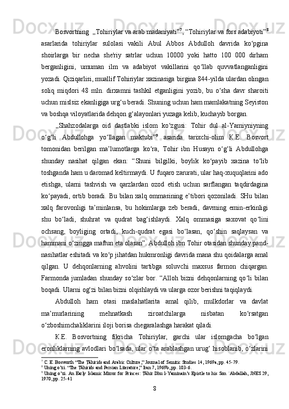 Bosvortning   ,,Tohiriylar va arab madaniyati” 7
, “Tohiriylar va fors adabiyoti” 8
asarlarida   tohiriylar   sulolasi   vakili   Abul   Abbos   Abdulloh   davrida   ko pginaʻ
shoirlarga   bir   necha   she'riy   satrlar   uchun   10000   yoki   hatto   100   000   dirham
berganligini,   umuman   ilm   va   adabiyot   vakillarini   qo llab   quvvatlanganligini	
ʻ
yozadi. Qiziqarlisi, muallif Tohiriylar xazinasiga b irgina 844-yilda ulardan olingan
soliq   miqdori   48   mln.   dirxamni   tashkil   etganligini   yozib,   bu   o sha   davr   sharoiti	
ʻ
uchun mislsiz ekanligiga urg‘u beradi. Shuning uchun ham mamlakatning Seyiston
va boshqa viloyatlarida dehqon g‘alayonlari yuzaga kelib, kuchayib borgan.
,,Shahzodalarga   oid   dastlabki   islom   ko zgusi:   Tohir   dul   al-Yamiyniyning	
ʻ
o g‘li   Abdullohga   yo llagan   maktubi”	
ʻ ʻ 9
  asarida   tarixchi-olim   К.E.   Bosvort
tomonidan   berilgan   ma’lumotlarga   ko ra,  	
ʻ Tohir   ibn   Husayn   o g‘li   Abdullohga	ʻ
shunday   nasihat   qilgan   ekan:   “Shuni   bilgilki,   boylik   ko payib   xazina   to lib	
ʻ ʻ
toshganda ham u daromad keltirmaydi. U fuqaro zarurati, ular haq-xuquqlarini ado
etishga,   ularni   tashvish   va   qarzlardan   ozod   etish   uchun   sarflangan   taqdirdagina
ko payadi, ortib boradi. Bu bilan xalq ommasining e’tibori qozoniladi. SHu bilan	
ʻ
xalq   farovonligi   ta’minlansa,   bu   hokimlarga   zeb   beradi,   davrning   emin-erkinligi
shu   bo ladi,   shuhrat   va   qudrat   bag‘ishlaydi.   Xalq   ommasiga   saxovat   qo lini	
ʻ ʻ
ochsang,   boyliging   ortadi,   kuch-qudrat   egasi   bo lasan,   qo shin   saqlaysan   va	
ʻ ʻ
hammani o zingga maftun eta olasan”. Abdulloh ibn Tohir otasidan shunday pand-	
ʻ
nasihatlar eshitadi va ko p jihatdan hukmronligi davrida mana shu qoidalarga amal	
ʻ
qilgan.   U   dehqonlarning   ahvolini   tartibga   soluvchi   maxsus   farmon   chiqargan.
Farmonda   jumladan   shunday   so zlar   bor.   “Alloh   bizni   dehqonlarning   qo li   bilan	
ʻ ʻ
boqadi. Ularni og‘zi bilan bizni olqishlaydi va ularga ozor berishni taqiqlaydi. 
Abdulloh   ham   otasi   maslahatlarita   amal   qilib,   mulkdorlar   va   davlat
ma’murlarining   mehnatkash   ziroatchilarga   nisbatan   ko rsatgan	
ʻ
o zboshimchaliklarini iloji borisa chegaralashga harakat qiladi. 	
ʻ
К.E.   Bosvortning   fikricha   Tohiriylar,   garchi   ular   islomgacha   bo lgan	
ʻ
eronliklarning avlodlari bo lsada, ular o ta arablashgan urug‘ hisoblanib, o zlarini	
ʻ ʻ ʻ
7
 C. E. Bosworth “The 	
T Rāhirids and Arabic Culture,”   Journal of Semitic Studies   14, 1969a, pp. 45-79.
8
 Uning o’zi. “The 	
T Rāhirids and Persian Literature,”   Iran   7, 1969b, pp. 103-6.
9
  Uning o’zi. An Early Islamic Mirror for Princes: 	
T Rāhir Dhu l-Yaminain’s Epistle to his Son  Abdallah,	ʿ   JNES   29,
1970, pp. 25-41
8 