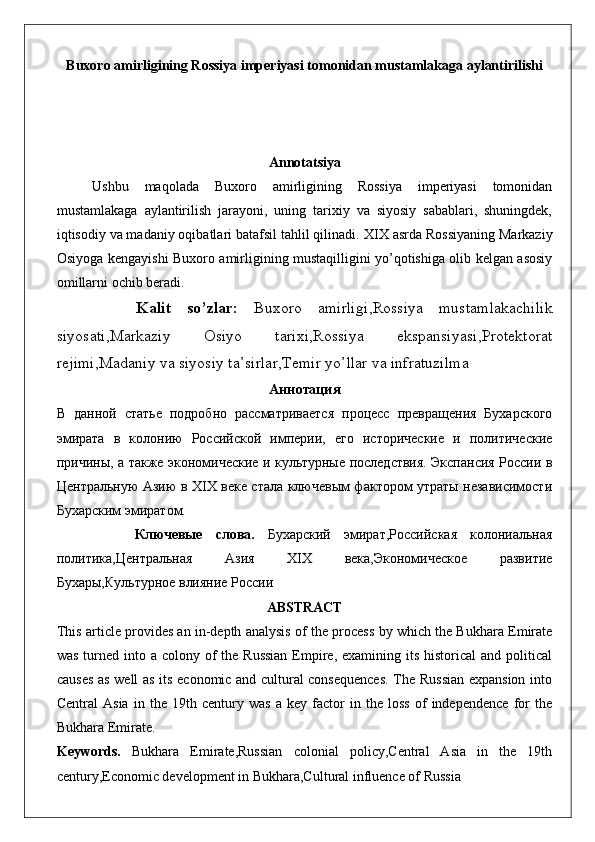 Buxoro amirligining Rossiya imperiyasi tomonidan mustamlakaga aylantirilishi
Annotatsiya
Ushbu   maqolada   Buxoro   amirligining   Rossiya   imperiyasi   tomonidan
mustamlakaga   aylantirilish   jarayoni,   uning   tarixiy   va   siyosiy   sabablari,   shuningdek,
iqtisodiy va madaniy oqibatlari batafsil tahlil qilinadi.  XIX asrda Rossiyaning Markaziy
Osiyoga kengayishi Buxoro amirligining mustaqilligini yo’qotishiga olib kelgan asosiy
omillarni ochib beradi.
          Kalit   so ’ zlar :   Buxoro   amirligi , Rossiya   mustamlakachilik
siyosati , Markaziy   Osiyo   tarixi , Rossiya   ekspansiyasi , Protektorat
rejimi , Madaniy   va   siyosiy   ta ’ sirlar , Temir   yo ’ llar   va   infratuzilma
Аннотация
В   данной   статье   подробно   рассматривается   процесс   превращения   Бухарского
эмирата   в   колонию   Российской   империи,   его   исторические   и   политические
причины, а также экономические и культурные последствия. Экспансия России в
Центральную Азию в XIX веке стала ключевым фактором утраты независимости
Бухарским эмиратом.
            Ключевые   слова.   Бухарский   эмират,Российская   колониальная
политика,Центральная   Азия   XIX   века,Экономическое   развитие
Бухары,Культурное влияние России
ABSTRACT
This article provides an in-depth analysis of the process by which the Bukhara Emirate
was  turned into a colony of  the Russian  Empire,  examining its  historical  and political
causes as well as its economic and cultural consequences. The Russian expansion into
Central   Asia   in   the   19th   century   was   a   key   factor   in   the   loss   of   independence   for   the
Bukhara Emirate.
Keywords.   Bukhara   Emirate,Russian   colonial   policy,Central   Asia   in   the   19th
century,Economic development in Bukhara,Cultural influence of Russia 