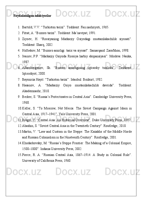 Foydalanilgan adabiyotlar
1. Bartold, V.V. “Turkiston tarixi”. Toshkent: Fan nashriyoti, 1965.
2. Fitrat, A. “Buxoro tarixi”. Toshkent: Ma’naviyat, 1991.
3. Ziyoev,   H.   “Rossiyaning   Markaziy   Osiyodagi   mustamlakachilik   siyosati”.
Toshkent: Sharq, 2002.
4. Holbekov, M. “Buxoro amirligi: tarix va siyosat”.  Samarqand: Zarafshon, 1998.
5. Ivanov, P.P. “Markaziy Osiyoda  Rossiya  harbiy ekspansiyasi”.   Moskva:  Nauka,
1987.
6. Allambergenov,   Sh.   “Buxoro   amirligining   iqtisodiy   tuzilishi”.   Toshkent:
Iqtisodiyot, 2000.
7. Baymirza Hayit. “Turkiston tarixi”. Istanbul: Bozkurt, 1982.
8. Hasanov,   A.   “Markaziy   Osiyo   mustamlakachilik   davrida”.   Toshkent:
Akademnashr, 2010.
9. Becker, S. “Russia’s Protectorates in Central Asia”.  Cambridge University Press,
1968.
10. Keller,   S.   “To   Moscow,   Not   Mecca:   The   Soviet   Campaign   Against   Islam   in
Central Asia, 1917–1941”.  Yale University Press, 2001.
11. Bregel, Y. “Central Asia: An Historical Overview”.  Duke University Press, 1997.
12. Abashin, S. “Soviet Central Asia in the Twentieth Century”.  Routledge, 2018.
13. Martin,  V.   “Law  and   Custom   in   the  Steppe:   The   Kazakhs   of   the  Middle   Horde
and Russian Colonialism in the Nineteenth Century”.  Routledge, 2001.
14. Khodarkovsky, M. “Russia’s Steppe Frontier: The Making of a Colonial Empire,
1500–1800”.  Indiana University Press, 2002.
15. Pierce,   R.   A.   “Russian   Central   Asia,   1867–1914:   A   Study   in   Colonial   Rule”.
University of California Press, 1960. 