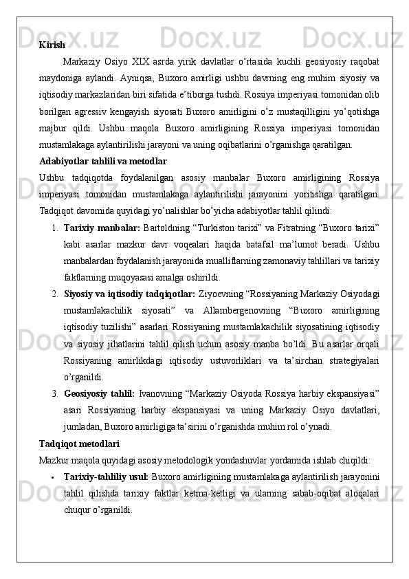Kirish
Markaziy   Osiyo   XIX   asrda   yirik   davlatlar   o’rtasida   kuchli   geosiyosiy   raqobat
maydoniga   aylandi.   Ayniqsa,   Buxoro   amirligi   ushbu   davrning   eng   muhim   siyosiy   va
iqtisodiy markazlaridan biri sifatida e’tiborga tushdi. Rossiya imperiyasi tomonidan olib
borilgan   agressiv   kengayish   siyosati   Buxoro   amirligini   o’z   mustaqilligini   yo’qotishga
majbur   qildi.   Ushbu   maqola   Buxoro   amirligining   Rossiya   imperiyasi   tomonidan
mustamlakaga aylantirilishi jarayoni va uning oqibatlarini o’rganishga qaratilgan.
Adabiyotlar tahlili va metodlar
Ushbu   tadqiqotda   foydalanilgan   asosiy   manbalar   Buxoro   amirligining   Rossiya
imperiyasi   tomonidan   mustamlakaga   aylantirilishi   jarayonini   yoritishga   qaratilgan.
Tadqiqot davomida quyidagi yo’nalishlar bo’yicha adabiyotlar tahlil qilindi:
1. Tarixiy manbalar:   Bartoldning “Turkiston tarixi” va Fitratning “Buxoro tarixi”
kabi   asarlar   mazkur   davr   voqealari   haqida   batafsil   ma’lumot   beradi.   Ushbu
manbalardan foydalanish jarayonida mualliflarning zamonaviy tahlillari va tarixiy
faktlarning muqoyasasi amalga oshirildi.
2. Siyosiy va iqtisodiy tadqiqotlar:  Ziyoevning “Rossiyaning Markaziy Osiyodagi
mustamlakachilik   siyosati”   va   Allambergenovning   “Buxoro   amirligining
iqtisodiy   tuzilishi”   asarlari   Rossiyaning   mustamlakachilik   siyosatining   iqtisodiy
va   siyosiy   jihatlarini   tahlil   qilish   uchun   asosiy   manba   bo’ldi.   Bu   asarlar   orqali
Rossiyaning   amirlikdagi   iqtisodiy   ustuvorliklari   va   ta’sirchan   strategiyalari
o’rganildi.
3. Geosiyosiy tahlil:   Ivanovning “Markaziy Osiyoda Rossiya harbiy ekspansiyasi”
asari   Rossiyaning   harbiy   ekspansiyasi   va   uning   Markaziy   Osiyo   davlatlari,
jumladan, Buxoro amirligiga ta’sirini o’rganishda muhim rol o’ynadi.
Tadqiqot metodlari
Mazkur maqola quyidagi asosiy metodologik yondashuvlar yordamida ishlab chiqildi:
 Tarixiy-tahliliy usul:  Buxoro amirligining mustamlakaga aylantirilish jarayonini
tahlil   qilishda   tarixiy   faktlar   ketma-ketligi   va   ularning   sabab-oqibat   aloqalari
chuqur o’rganildi. 