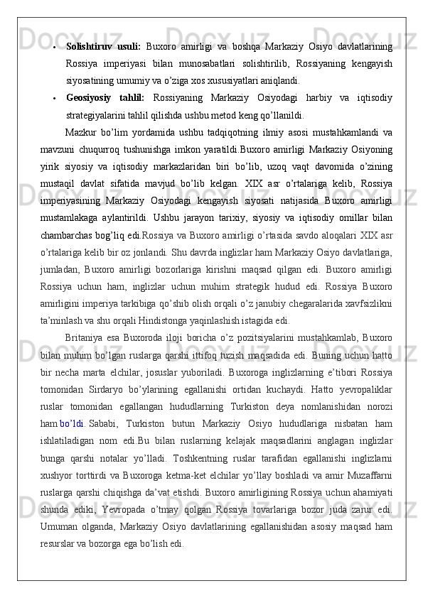  Solishtiruv   usuli:   Buxoro   amirligi   va   boshqa   Markaziy   Osiyo   davlatlarining
Rossiya   imperiyasi   bilan   munosabatlari   solishtirilib,   Rossiyaning   kengayish
siyosatining umumiy va o’ziga xos xususiyatlari aniqlandi.
 Geosiyosiy   tahlil:   Rossiyaning   Markaziy   Osiyodagi   harbiy   va   iqtisodiy
strategiyalarini tahlil qilishda ushbu metod keng qo’llanildi.
Mazkur   bo’lim   yordamida   ushbu   tadqiqotning   ilmiy   asosi   mustahkamlandi   va
mavzuni   chuqurroq   tushunishga   imkon   yaratildi.Buxoro   amirligi   Markaziy   Osiyoning
yirik   siyosiy   va   iqtisodiy   markazlaridan   biri   bo’lib,   uzoq   vaqt   davomida   o’zining
mustaqil   davlat   sifatida   mavjud   bo’lib   kelgan.   XIX   asr   o’rtalariga   kelib,   Rossiya
imperiyasining   Markaziy   Osiyodagi   kengayish   siyosati   natijasida   Buxoro   amirligi
mustamlakaga   aylantirildi.   Ushbu   jarayon   tarixiy,   siyosiy   va   iqtisodiy   omillar   bilan
chambarchas bog’liq edi. Rossiya va Buxoro amirligi o’rtasida savdo aloqalari XIX asr
o’rtalariga kelib bir oz jonlandi. Shu davrda inglizlar ham Markaziy Osiyo davlatlariga,
jumladan,   Buxoro   amirligi   bozorlariga   kirishni   maqsad   qilgan   edi.   Buxoro   amirligi
Rossiya   uchun   ham,   inglizlar   uchun   muhim   strategik   hudud   edi.   Rossiya   Buxoro
amirligini imperiya tarkibiga qo’shib olish orqali o’z janubiy chegaralarida xavfsizlikni
ta’minlash va shu orqali Hindistonga yaqinlashish istagida edi.
Britaniya   esa   Buxoroda   iloji   boricha   o’z   pozitsiyalarini   mustahkamlab,   Buxoro
bilan muhim   bo’lgan  ruslarga  qarshi   ittifoq  tuzish   maqsadida  edi. Buning  uchun  hatto
bir   necha   marta   elchilar,   josuslar   yuboriladi.   Buxoroga   inglizlarning   e’tibori   Rossiya
tomonidan   Sirdaryo   bo’ylarining   egallanishi   ortidan   kuchaydi.   Hatto   yevropaliklar
ruslar   tomonidan   egallangan   hududlarning   Turkiston   deya   nomlanishidan   norozi
ham   bo’ldi .   Sababi,   Turkiston   butun   Markaziy   Osiyo   hududlariga   nisbatan   ham
ishlatiladigan   nom   edi.Bu   bilan   ruslarning   kelajak   maqsadlarini   anglagan   inglizlar
bunga   qarshi   notalar   yo’lladi.   Toshkentning   ruslar   tarafidan   egallanishi   inglizlarni
xushyor   torttirdi   va   Buxoroga   ketma-ket   elchilar   yo’llay   boshladi   va   amir   Muzaffarni
ruslarga qarshi  chiqishga da’vat etishdi. Buxoro amirligining Rossiya  uchun ahamiyati
shunda   ediki,   Yevropada   o’tmay   qolgan   Rossiya   tovarlariga   bozor   juda   zarur   edi.
Umuman   olganda,   Markaziy   Osiyo   davlatlarining   egallanishidan   asosiy   maqsad   ham
resurslar va bozorga ega bo’lish edi. 