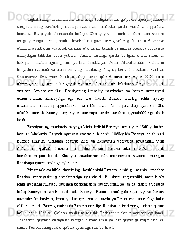 Inglizlarning   harakatlaridan   tashvishga   tushgan   ruslar   go’yoki   imperiya   janubiy
chegaralarining   xavfsizligi   nuqtayi   nazaridan   amirlikka   qarshi   yurishga   tayyorlana
boshladi.   Bu   paytda   Toshkentda   bo’lgan   Chernyayev   oz   sonli   qo’shin   bilan   Buxoro
ustiga   yurishga   jazm   qilmadi.   “Invalid”   rus   gazetasining   xabariga   ko’ra,   u   Buxoroga
o’zining   agentlarini   yevropaliklarning   o’yinlarini   buzish   va   amirga   Rossiya   foydasiga
ishlaydigan   takliflar   bilan   yubordi.   Ammo   ruslarga   qarshi   bo’lgan,   o’zini   islom   va
turkiylar   mustaqilligining   himoyachisi   hisoblagan   Amir   Muzaffariddin   elchilarni
tinglashni   istamadi   va   ularni   zindonga   tashlashga   buyruq   berdi.   Bu   xabarni   eshitgan
Chernyayev   Sirdaryoni   kesib   o’tishga   qaror   qildi. Rossiya   imperiyasi   XIX   asrda
o’zining   janubga   tomon   kengayish   siyosatini   faollashtirdi.   Markaziy   Osiyo   hududlari,
xususan,   Buxoro   amirligi,   Rossiyaning   iqtisodiy   manfaatlari   va   harbiy   strategiyasi
uchun   muhim   ahamiyatga   ega   edi.   Bu   davrda   Buxoro   amirligi   ichki   siyosiy
muammolar,   iqtisodiy   qiyinchiliklar   va   ichki   nizolar   bilan   yuzlashayotgan   edi.   Shu
sababli,   amirlik   Rossiya   imperiyasi   bosimiga   qarshi   turishda   qiyinchiliklarga   duch
keldi.
Rossiyaning markaziy osiyoga kirib kelishi. Rossiya  imperiyasi  1860-yillardan
boshlab   Markaziy   Osiyoda   agressiv   siyosat   olib   bordi.   1868-yilda   Rossiya   qo’shinlari
Buxoro   amirligi   hududiga   bostirib   kirdi   va   Zeravshan   vodiysida   joylashgan   yirik
shaharlarni   egalladi.   Buxoro   amiri   Muzaffarxon   Rossiya   bilan   muzokaralar   olib
borishga   majbur   bo’ldi.   Shu   yili   imzolangan   sulh   shartnomasi   Buxoro   amirligini
Rossiyaga qaram davlatga aylantirdi.
Mustamlakachilik   davrining   boshlanishi. Buxoro   amirligi   rasmiy   ravishda
Rossiya   imperiyasining   protektoratiga   aylantirildi.   Bu   shuni   anglatardiki,   amirlik   o’z
ichki siyosatini mustaqil ravishda boshqarishda davom etgan bo’lsa-da, tashqi siyosatda
to’liq   Rossiya   nazorati   ostida   edi.   Rossiya   Buxoro   amirligida   iqtisodiy   va   harbiy
nazoratni   kuchaytirib,   temir   yo’llar   qurilishi   va   savdo   yo’llarini   rivojlantirishga   katta
e’tibor qaratdi. Buning natijasida Buxoro amirligi Rossiya  iqtisodiyotiga tobora qaram
bo’lib   bordi. 1865-yil   Qo’qon   xonligiga   tegishli   Toshkent   ruslar   tomonidan   egallandi.
Toshkentni qaytarib olishga kelayotgan Buxoro amiri yo’ldan qaytishga majbur bo’ldi,
ammo Toshkentning ruslar qo’lida qolishiga rozi bo’lmadi.  