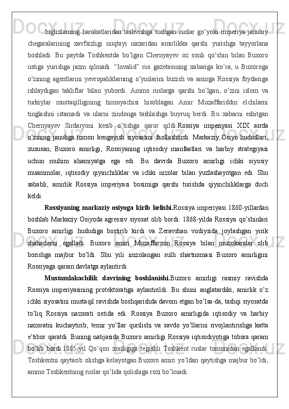Inglizlarning   harakatlaridan   tashvishga   tushgan   ruslar   go’yoki   imperiya   janubiy
chegaralarining   xavfsizligi   nuqtayi   nazaridan   amirlikka   qarshi   yurishga   tayyorlana
boshladi.   Bu   paytda   Toshkentda   bo’lgan   Chernyayev   oz   sonli   qo’shin   bilan   Buxoro
ustiga   yurishga   jazm   qilmadi.   “Invalid”   rus   gazetasining   xabariga   ko’ra,   u   Buxoroga
o’zining   agentlarini   yevropaliklarning   o’yinlarini   buzish   va   amirga   Rossiya   foydasiga
ishlaydigan   takliflar   bilan   yubordi.   Ammo   ruslarga   qarshi   bo’lgan,   o’zini   islom   va
turkiylar   mustaqilligining   himoyachisi   hisoblagan   Amir   Muzaffariddin   elchilarni
tinglashni   istamadi   va   ularni   zindonga   tashlashga   buyruq   berdi.   Bu   xabarni   eshitgan
Chernyayev   Sirdaryoni   kesib   o’tishga   qaror   qildi. Rossiya   imperiyasi   XIX   asrda
o’zining   janubga   tomon   kengayish   siyosatini   faollashtirdi.   Markaziy   Osiyo   hududlari,
xususan,   Buxoro   amirligi,   Rossiyaning   iqtisodiy   manfaatlari   va   harbiy   strategiyasi
uchun   muhim   ahamiyatga   ega   edi.   Bu   davrda   Buxoro   amirligi   ichki   siyosiy
muammolar,   iqtisodiy   qiyinchiliklar   va   ichki   nizolar   bilan   yuzlashayotgan   edi.   Shu
sababli,   amirlik   Rossiya   imperiyasi   bosimiga   qarshi   turishda   qiyinchiliklarga   duch
keldi.
Rossiyaning markaziy osiyoga kirib kelishi. Rossiya  imperiyasi  1860-yillardan
boshlab   Markaziy   Osiyoda   agressiv   siyosat   olib   bordi.   1868-yilda   Rossiya   qo’shinlari
Buxoro   amirligi   hududiga   bostirib   kirdi   va   Zeravshan   vodiysida   joylashgan   yirik
shaharlarni   egalladi.   Buxoro   amiri   Muzaffarxon   Rossiya   bilan   muzokaralar   olib
borishga   majbur   bo’ldi.   Shu   yili   imzolangan   sulh   shartnomasi   Buxoro   amirligini
Rossiyaga qaram davlatga aylantirdi.
Mustamlakachilik   davrining   boshlanishi. Buxoro   amirligi   rasmiy   ravishda
Rossiya   imperiyasining   protektoratiga   aylantirildi.   Bu   shuni   anglatardiki,   amirlik   o’z
ichki siyosatini mustaqil ravishda boshqarishda davom etgan bo’lsa-da, tashqi siyosatda
to’liq   Rossiya   nazorati   ostida   edi.   Rossiya   Buxoro   amirligida   iqtisodiy   va   harbiy
nazoratni   kuchaytirib,   temir   yo’llar   qurilishi   va   savdo   yo’llarini   rivojlantirishga   katta
e’tibor qaratdi. Buning natijasida Buxoro amirligi Rossiya  iqtisodiyotiga tobora qaram
bo’lib   bordi. 1865-yil   Qo’qon   xonligiga   tegishli   Toshkent   ruslar   tomonidan   egallandi.
Toshkentni qaytarib olishga kelayotgan Buxoro amiri yo’ldan qaytishga majbur bo’ldi,
ammo Toshkentning ruslar qo’lida qolishiga rozi bo’lmadi.