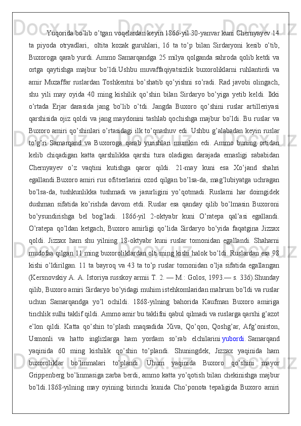 Yuqorida bo’lib o’tgan voqelardan keyin 1866-yil 30-yanvar kuni Chernyayev 14
ta   piyoda   otryadlari,     oltita   kozak   guruhlari,   16   ta   to’p   bilan   Sirdaryoni   kesib   o’tib,
Buxoroga qarab yurdi. Ammo Samarqandga 25 milya qolganda sahroda qolib ketdi va
ortga   qaytishga   majbur   bo’ldi. Ushbu   muvaffaqiyatsizlik   buxoroliklarni   ruhlantirdi   va
amir   Muzaffar   ruslardan   Toshkentni   bo’shatib   qo’yishni   so’radi.   Rad   javobi   olingach,
shu   yili   may   oyida   40   ming   kishilik   qo’shin   bilan   Sirdaryo   bo’yiga   yetib   keldi.   Ikki
o’rtada   Erjar   darasida   jang   bo’lib   o’tdi.   Jangda   Buxoro   qo’shini   ruslar   artilleriyasi
qarshisida ojiz qoldi  va jang maydonini tashlab qochishga majbur bo’ldi. Bu ruslar  va
Buxoro amiri qo’shinlari o’rtasidagi ilk to’qnashuv edi. Ushbu g’alabadan keyin ruslar
to’g’ri   Samarqand   va   Buxoroga   qarab   yurishlari   mumkin   edi.   Ammo   buning   ortidan
kelib   chiqadigan   katta   qarshilikka   qarshi   tura   oladigan   darajada   emasligi   sababidan
Chernyayev   o’z   vaqtini   kutishga   qaror   qildi.   21-may   kuni   esa   Xo’jand   shahri
egallandi.Buxoro amiri rus ofitserlarini ozod qilgan bo’lsa-da, mag’lubiyatga uchragan
bo’lsa-da,   tushkunlikka   tushmadi   va   jasurligini   yo’qotmadi.   Ruslarni   har   doimgidek
dushman   sifatida   ko’rishda   davom   etdi.   Ruslar   esa   qanday   qilib   bo’lmasin   Buxoroni
bo’ysundirishga   bel   bog’ladi.   1866-yil   2-oktyabr   kuni   O’ratepa   qal’asi   egallandi.
O’ratepa   qo’ldan   ketgach,   Buxoro   amirligi   qo’lida   Sirdaryo   bo’yida   faqatgina   Jizzax
qoldi.   Jizzax   ham   shu   yilning   18-oktyabr   kuni   ruslar   tomonidan   egallandi.   Shaharni
mudofaa qilgan 11 ming buxoroliklardan olti ming kishi halok bo’ldi. Ruslardan esa 98
kishi  o’ldirilgan. 11 ta bayroq va 43 ta to’p ruslar  tomonidan o’lja sifatida egallangan
(Kersnovskiy A. A. Istoriya russkoy armii T. 2. — M.: Golos, 1993.— s. 336).Shunday
qilib, Buxoro amiri Sirdaryo bo’yidagi muhim istehkomlaridan mahrum bo’ldi va ruslar
uchun   Samarqandga   yo’l   ochildi.   1868-yilning   bahorida   Kaufman   Buxoro   amiriga
tinchlik sulhi taklif qildi. Ammo amir bu taklifni qabul qilmadi va ruslarga qarshi g’azot
e’lon   qildi.   Katta   qo’shin   to’plash   maqsadida   Xiva,   Qo’qon,   Qoshg’ar,   Afg’oniston,
Usmonli   va   hatto   inglizlarga   ham   yordam   so’rab   elchilarini   yubordi .   Samarqand
yaqinida   60   ming   kishilik   qo’shin   to’plandi.   Shuningdek,   Jizzax   yaqinida   ham
buxoroliklar   bo’linmalari   to’plandi.   Uhum   yaqinida   Buxoro   qo’shini   mayor
Grippenberg bo’linmasiga zarba berdi, ammo katta yo’qotish bilan chekinishga majbur
bo’ldi.1868-yilning   may   oyining   birinchi   kunida   Cho’ponota   tepaligida   Buxoro   amiri 