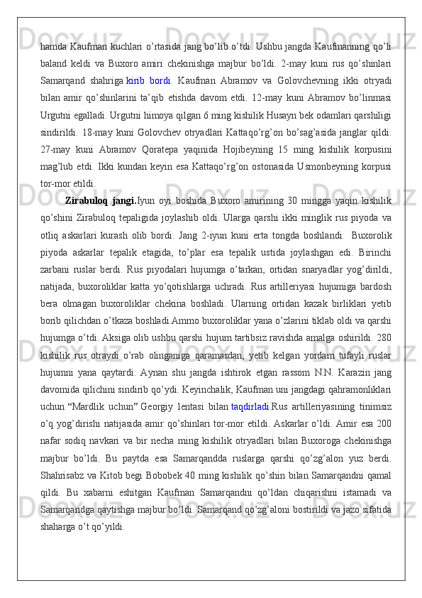 hamda Kaufman kuchlari o’rtasida jang bo’lib o’tdi. Ushbu jangda Kaufmanning qo’li
baland   keldi   va   Buxoro   amiri   chekinishga   majbur   bo’ldi.   2-may   kuni   rus   qo’shinlari
Samarqand   shahriga   kirib   bordi .   Kaufman   Abramov   va   Golovchevning   ikki   otryadi
bilan   amir   qo’shinlarini   ta’qib   etishda   davom   etdi.   12-may   kuni   Abramov   bo’linmasi
Urgutni egalladi. Urgutni himoya qilgan 6 ming kishilik Husayn bek odamlari qarshiligi
sindirildi.   18-may  kuni   Golovchev  otryadlari   Kattaqo’rg’on   bo’sag’asida   janglar   qildi.
27-may   kuni   Abramov   Qoratepa   yaqinida   Hojibeyning   15   ming   kishilik   korpusini
mag’lub   etdi.   Ikki   kundan   keyin   esa   Kattaqo’rg’on   ostonasida   Usmonbeyning   korpusi
tor-mor etildi.
Zirabuloq   jangi. Iyun   oyi   boshida   Buxoro   amirining   30   mingga   yaqin   kishilik
qo’shini   Zirabuloq   tepaligida   joylashib   oldi.   Ularga   qarshi   ikki   minglik   rus   piyoda   va
otliq   askarlari   kurash   olib   bordi.   Jang   2-iyun   kuni   erta   tongda   boshlandi.     Buxorolik
piyoda   askarlar   tepalik   etagida,   to’plar   esa   tepalik   ustida   joylashgan   edi.   Birinchi
zarbani   ruslar   berdi.   Rus   piyodalari   hujumga   o’tarkan,   ortidan   snaryadlar   yog’dirildi,
natijada,   buxoroliklar   katta   yo’qotishlarga   uchradi.   Rus   artilleriyasi   hujumiga   bardosh
bera   olmagan   buxoroliklar   chekina   boshladi.   Ularning   ortidan   kazak   birliklari   yetib
borib qilichdan o’tkaza boshladi. Ammo buxoroliklar yana o’zlarini tiklab oldi va qarshi
hujumga o’tdi. Aksiga olib ushbu qarshi hujum tartibsiz ravishda amalga oshirildi. 280
kishilik   rus   otraydi   o’rab   olinganiga   qaramasdan,   yetib   kelgan   yordam   tufayli   ruslar
hujumni   yana   qaytardi.   Aynan   shu   jangda   ishtirok   etgan   rassom   N.N.   Karazin   jang
davomida qilichini sindirib qo’ydi. Keyinchalik, Kaufman uni jangdagi qahramonliklari
uchun   “ Mardlik   uchun ”   Georgiy   lentasi   bilan   taqdirladi .Rus   artilleriyasining   tinimsiz
o’q  yog’dirishi   natijasida  amir  qo’shinlari  tor-mor  etildi.  Askarlar  o’ldi.  Amir   esa  200
nafar   sodiq   navkari   va   bir   necha   ming   kishilik   otryadlari   bilan   Buxoroga   chekinishga
majbur   bo’ldi.   Bu   paytda   esa   Samarqandda   ruslarga   qarshi   qo’zg’alon   yuz   berdi.
Shahrisabz va Kitob begi Bobobek 40 ming kishilik qo’shin bilan Samarqandni qamal
qildi.   Bu   xabarni   eshitgan   Kaufman   Samarqandni   qo’ldan   chiqarishni   istamadi   va
Samarqandga qaytishga majbur bo’ldi. Samarqand qo’zg’aloni bostirildi va jazo sifatida
shaharga o’t qo’yildi. 