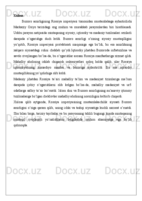 Xulosa
Buxoro   amirligining   Rossiya   imperiyasi   tomonidan   mustamlakaga   aylantirilishi
Markaziy   Osiyo   tarixidagi   eng   muhim   va   murakkab   jarayonlardan   biri   hisoblanadi.
Ushbu jarayon natijasida mintaqaning siyosiy, iqtisodiy va madaniy tuzilmalari sezilarli
darajada   o’zgarishga   duch   keldi.   Buxoro   amirligi   o’zining   siyosiy   mustaqilligini
yo’qotib,   Rossiya   imperiyasi   protektorati   maqomiga   ega   bo’ldi,   bu   esa   amirlikning
xalqaro   siyosatdagi   rolini   cheklab   qo’ydi.Iqtisodiy   jihatdan   Buxoroda   infratuzilma   va
savdo rivojlangan bo’lsa-da, bu o’zgarishlar asosan Rossiya manfaatlariga xizmat qildi.
Mahalliy   aholining   ishlab   chiqarish   imkoniyatlari   qoloq   holda   qolib,   ular   Rossiya
iqtisodiyotining   xomashyo   manbai   va   bozoriga   aylantirildi.   Bu   esa   iqtisodiy
mustaqillikning yo’qolishiga olib keldi.
Madaniy   jihatdan   Rossiya   ta’siri   mahalliy   ta’lim   va   madaniyat   tizimlariga   ma’lum
darajada   ijobiy   o’zgarishlarni   olib   kelgan   bo’lsa-da,   mahalliy   madaniyat   va   urf-
odatlarga  salbiy   ta’sir   ko’rsatdi.   Islom   dini   va   Buxoro  amirligining  an’anaviy   ijtimoiy
tuzilmalariga bo’lgan cheklovlar mahalliy aholining noroziligini keltirib chiqardi.
Xulosa   qilib   aytganda,   Rossiya   imperiyasining   mustamlakachilik   siyosati   Buxoro
amirligini  o’ziga  qaram   qilib,  uning  ichki  va   tashqi  siyosatiga  kuchli  nazorat  o’rnatdi.
Shu bilan birga, tarixiy tajribalar va bu jarayonning tahlili bugungi kunda mintaqaning
mustaqil   rivojlanish   yo’nalishlarini   belgilashda   muhim   ahamiyatga   ega   bo’lib
qolmoqda. 