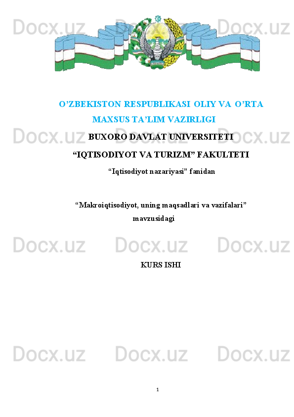 O’ZBEKISTON   RESPUBLIKASI   OLIY   VA   O’RTA
MAXSUS   TA’LIM  VAZIRLIGI
BUXORO DAVLAT UNIVERSITETI
“IQTISODIYOT VA TURIZM” FAKULTETI
 “Iqtisodiyot nazariyasi” fanidan
“ Makroiqtisodiyot, uning maqsadlari va vazifalari ”
mavzusidagi
KURS ISHI
1 