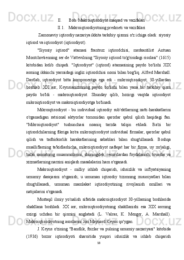 II. Bob. Makroiqtisodiyot maqsad va vazifalari
II.1. Makroiqtisodiyotning predmeti va vazifalari
 Zamonaviy iqtisodiy nazariya ikkita tarkibiy qismni o'z ichiga oladi: siyosiy
iqtisod va iqtisodiyot (iqtisodiyot).
"Siyosiy   iqtisod"   atamasi   frantsuz   iqtisodchisi,   merkantilist   Antuan
Montchretienning ser-de Vattevilning "Siyosiy iqtisod to'g'risidagi risolasi" (1615)
kitobidan   kelib   chiqadi.   "Iqtisodiyot"   (iqtisod)   atamasining   paydo   bo'lishi   XIX
asrning ikkinchi yarmidagi ingliz iqtisodchisi nomi bilan bog'liq. Alfred Marshall.
Dastlab,   iqtisodiyot   bitta   komponentga   ega   edi   -   mikroiqtisodiyot;   30-yillardan
boshlab.   XX   asr,   Keynsianizmning   paydo   bo'lishi   bilan   yana   bir   tarkibiy   qism
paydo   bo'ldi   -   makroiqtisodiyot.   Shunday   qilib,   hozirgi   vaqtda   iqtisodiyot
mikroiqtisodiyot va makroiqtisodiyotga bo'linadi.
Mikroiqtisodiyot   -   bu   individual   iqtisodiy   sub'ektlarning   xatti-harakatlarini
o'rganadigan   ratsional   aktyorlar   tomonidan   qarorlar   qabul   qilish   haqidagi   fan.
"Mikroiqtisodiyot"   tushunchasi   noaniq   tarzda   talqin   etiladi.   Ba'zi   bir
iqtisodchilarning fikriga ko'ra mikroiqtisodiyot individual  firmalar, qarorlar  qabul
qilish   va   tadbirkorlik   harakatlarining   sabablari   bilan   shug'ullanadi.   Boshqa
mualliflarning   ta'kidlashicha,   mikroiqtisodiyot   nafaqat   har   bir   firma,   uy   xo'jaligi,
balki sanoatning muammolarini, shuningdek, resurslardan foydalanish, tovarlar va
xizmatlarning narxini aniqlash masalalarini ham o'rganadi.
Makroiqtisodiyot   -   milliy   ishlab   chiqarish,   ishsizlik   va   inflyatsiyaning
umumiy   darajasini   o'rganish;   u   umuman   iqtisodiy   tizimning   xususiyatlari   bilan
shug'ullanadi,   umuman   mamlakat   iqtisodiyotining   rivojlanish   omillari   va
natijalarini o'rganadi.
Mustaqil   ilmiy   yo'nalish   sifatida   makroiqtisodiyot   30-yillarning   boshlarida
shakllana   boshladi.   XX   asr,   mikroiqtisodiyotning   shakllanishi   esa   XIX   asrning
oxirgi   uchdan   bir   qismini   anglatadi   (L.   Valras,   K.   Menger,   A.   Marshall).
Makroiqtisodiyotning asoslarini Jon Maynard Keyns qo'ygan.
J. Keyns o'zining "Bandlik, foizlar va pulning umumiy nazariyasi" kitobida
(1936)   bozor   iqtisodiyoti   sharoitida   yuqori   ishsizlik   va   ishlab   chiqarish
18