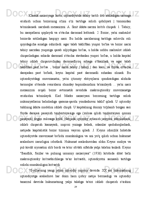 Klassik   nazariyaga   ko'ra,   iqtisodiyotda   tabiiy   tartib   deb   ataladigan   narsaga
erishish   uchun   bozorning   o'zini   o'zi   tartibga   solish   qobiliyati   |   tomonidan
ta'minlanadi. narxlash mexanizmi. A. Smit ikkita narxni ko'rib chiqadi: 1. Tabiiy,
bu   xarajatlarni   qoplaydi   va   o'rtacha   daromad   keltiradi.   2.   Bozor,   ya'ni   mahsulot
bozorda   sotiladigan   haqiqiy   narx.   Bu   holda   narxlarning   tartibga   soluvchi   roli
quyidagicha   amalga   oshiriladi:   agar   talab   taklifdan   yuqori   bo'lsa   va   bozor   narxi
tabiiy   narxdan   yuqoriga   qarab   siljiydigan   bo'lsa,   u   holda   ushbu   mahsulot   ishlab
chiqariladigan   sohada   daromad   o'rtacha   stavkadan   yuqori   bo'lsa,   u   holda   kapital
tabiiy   ishlab   chiqaruvchidan   daromadliroq   sohaga   o'tkaziladi   va   agar   talab
taklifdan   past   bo'lsa.   ,   bozor   narxi   tabiiy   |   tabiiy   |   dan   kam,   va   foyda   o'rtacha
darajadan   past   bo'ladi,   keyin   kapital   past   daromadli   sohadan   olinadi.   Bu
iqtisodiyotdagi   muvozanatni,   ya'ni   ijtimoiy   ehtiyojlarni   qondiradigan   alohida
tarmoqlar   o'rtasida   resurslarni   shunday   taqsimlanishini   ta'minlaydi   ...   ya'ni   narx
mexanizmi   orqali   bozor   avtomatik   ravishda   makroiqtisodiy   muvozanatga
erishishni   ta'minlaydi.   Karl   Marks   nazariyasi   bozorning   tartibga   solish
imkoniyatlarini   baholashga   qarama-qarshi   yondashuvni   taklif   qiladi.   U   iqtisodiy
tsiklning ikkita modelini ishlab chiqdi. U kapitalning doimiy to'planib borgan sari
foyda   darajasi   pasayish   tendentsiyasiga   ega   (xulosa   qilish   tendentsiyasi   qonuni
pasayadi) degan xulosaga keldi. Natijada iqtisodiy aylanish jarayoni sekinlashadi,
ishlab   chiqarish   kamayadi,   inqiroz   yuzaga   keladi,   odamlar   qashshoqlashadi,
natijada   kapitalistik   bozor   tizimini   vayron   qiladi.   J.   Keyns   ishsizlik   holatida
iqtisodiyotda   muvozanat   bo'lishi   mumkinligini   va   uni   yo'q   qilish   uchun   hukumat
aralashuvi   zarurligini   isbotladi.   Hukumat   aralashuvidan   oldin   Keyns   moliya   va
pul-kredit siyosatini olib bordi va ta'sir ob'ekti sifatida yalpi talabni tanladi. Keyns
"Bandlik,   foizlar   va   pulning   umumiy   nazariyasi"   (1936)   kitobida   shtat   ba'zi
makroiqtisodiy   ko'rsatkichlarga   ta'sir   ko'rsatib,   iqtisodiyotni   samarali   tartibga
solishi mumkinligini ko'rsatdi.
70-yillarning   yangi   jahon   iqtisodiy   inqirozi   davrida.   XX   asr   hukumatning
iqtisodiyotga   aralashuvi   har   doim   ham   ijobiy   natija   bermasligi   va   iqtisodiy
tanazzul   davrida   hukumatning   yalpi   talabga   ta'siri   ishlab   chiqarish   o'sishini
29 